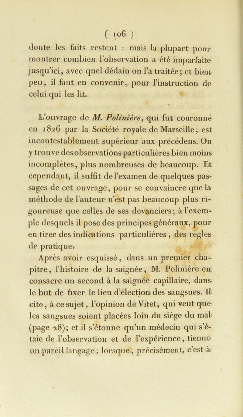 ( ) cloute les faits restent : mais la plupait pour montrer combien l’observation a été imparfaite jusqu’ici, avec quel dédain on l’a traitée; et bien peu, il faut en convenir, pour l’instruction de celui qui les lit. L’ouvrage de M. Polinière^ qui fut couronné en 1826 par la Société royale de Marseille, est incontestablement supérieur aux précédens. On y trouve des observations particulières bien moins incomplètes, plus nombreuses de beaucoup. Et cependant, il suffit de l’examen de quelques pas- sages de cet ouvrage, pour se convaincre que la méthode de l’auteur n’est pas beaucoup plus ri- goureuse que celles de ses devanciers; à l’exem- ple desquels il pose des principes généraux, pour en tirer des indications particulières , des règles, (le pratique. ' Après avoir esquissé, dans un premier cha- pitre, l’histoire de la saignée, M. Polinière en consacre un second à la saignée capillaire, dans le but de fixer le lieu d’élection des sangsues. Il cite, à ce sujet, l’opinion deVitet, qui veut que les sangsues soient placées loin du siège du mal (page 28); et il s’étonne qu’un médecin qui s’é- taie de l’observation et de l’expérience, tienne' un pareil langage ; lorsque, précisément, c’est à'