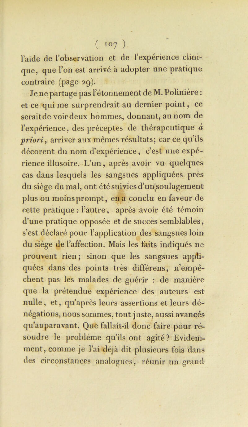 laide de l’observation et de l’expérience clini- que, que l’on est arrivé à adopter une pratique contraire (page 29). Je ne partage pas l’étonnement de M. Polinière : et ce qui me surprendrait au dernier point, ce serait de voir deux hommes, donnant, au nom de l’expérience, des préceptes de thérapeutique à priori, arriver aux mêmes résultats; car ce qu’ils décorent du nom d’expérience, c’est une expé- rience illusoire. L’un, après avoir vu quelques cas dans lesquels les sangsues appliquées près du siège du mal, ont été suivies d’un|soulagement plus ou moinsprompt, en a conclu en faveur de cette pratique : l’autre, après avoir été témoin d’une pratique opposée et de succès semblables, s’est déclaré pour l’application des sangsues loin du siège de l’affection. Mais les faits indiqués ne prouvent rien; sinon que les sangsues appli- quées dans des points très différons, n’empê- chent pas les malades de guérir : de manière que la prétendue expérience des auteurs est nulle, et, qu’après leurs assertions et leurs dé- négations, nous sommes, tout juste, aussi avancés qu’auparavant. Que fallait-il donc faire pour ré- soudre le problème qu’ils ont agité? Evidem- ment, comme je l’ai déjà dit plusieurs fois dans des circonstances analogues, réunir un grand