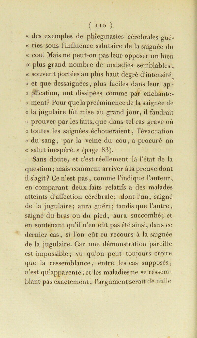 « des exemples de phlegmasies cérébrales gué- « ries sous l’influence salutaire de la saignée du « cou. Mais ne peut-on pas leur opposer un bien a plus grand nombre de maladies semblables, cc souvent portées au plus haut degré d’intensité a et que dessaignées, plus faciles dans leur ap- « plication, ont dissipées comme par enchante- u ruent? Pour que la prééminence de la saignée de « la jugulaire fût mise au grand jour, il faudrait « prouver par les faits, que dans tel cas grave où « toutes les saignées échoueraient, l’évacuation « du sang, par la veine du cou, a procuré un « salut inespéré. » (page 83). Sans doute, et c’est réellement là l’état de la question ; mais comment arriver à la preuve dont il s’agit? Ce n’est pas, comme l’indique l’auteur, en comparant deux faits relatifs à des malades atteints d’affection cérébrale; dont l’un, saigné de la jugulaire; aura guéri; tandis que l’autre, saigné du bras ou du pied, aura succombé; et en soutenant qu’il n’en eût pas été ainsi, dans ce dernier cas, si l’on eût eu recours à la saignée de la jugulaire. Car une démonstration pareille est impossible; vu qu’on peut toujours croire que la ressemblance, entre les cas supposés, n’est qu’apparente ; et les maladies ne se ressem- blant pas exactement, l’argument serait de nulle