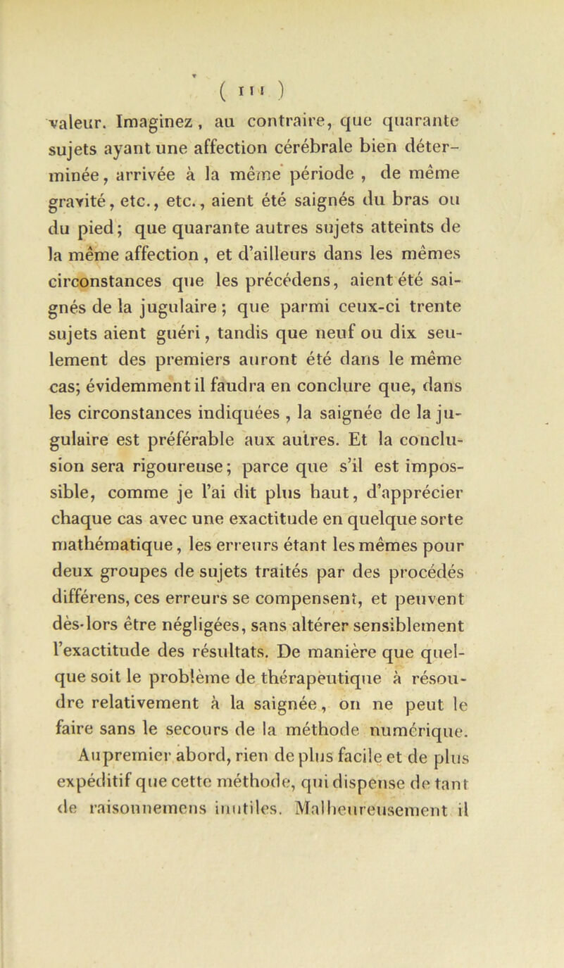 ( ) valeur. Imaginez, au contraire, que quarante sujets ayant une affection cérébrale bien déter- minée , arrivée à la même période , de même gravité, etc., etc., aient été saignés du bras ou du pied; que quarante autres sujets atteints de la même affection , et d’ailleurs dans les mêmes circonstances que les précédons, aient été sai- gnés de la jugulaire ; que parmi ceux-ci trente sujets aient guéri, tandis que neuf ou dix seu- lement des premiers auront été dans le même cas; évidemment il faudra en conclure que, dans les circonstances indiquées , la saignée de la ju- gulaire est préférable aux autres. Et la conclu- sion sera rigoureuse ; parce que s’il est impos- sible, comme je l’ai dit plus haut, d’apprécier chaque cas avec une exactitude en quelque sorte mathématique, les erreurs étant les mêmes pour deux groupes de sujets traités par des procédés différons, ces erreurs se compensent, et peuvent dès-lors être négligées, sans altérer sensiblement l’exactitude des résidtats. De manière que quel- que soit le problème de thérapeutique à résou- dre relativement à la saignée, on ne peut le faire sans le secours de la méthode numérique. Auprernier abord, rien de plus facile et de plus expéditif que cette méthode, qui dispense de tant de raisonnemciis inutiles. Malhetireusement il