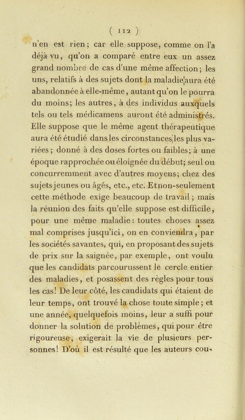 n’en est rien; car elle suppose, comme on l’a déjà vu, qu’on a comparé entre eux un assez grand nombre de cas d’une même affection ; les uns, relatifs à des sujets dont la maladie[aura été abandonnée à elle-même, autant qu’on le pourra du moins; les autres, à des individus auxquels tels ou tels médicamens auront été administrés. Elle suppose que le même agent thérapeutique aura été étudié dans les circonstances!les plus va- riées ; donné à des doses fortes ou faibles; à une 1 * époque rapprochée ou éloignée du début; seul ou concurremment avec d’autres moyens; chez des sujets jeunes ou âgés, etc., etc. Etnon-seulement cette méthode exige beaucoup de travail ; mais la réunion des faits qu’elle suppose est difficile, pour une même maladie : toutes choses assez mal comprises jusqu’ici, on en conviendra, par les sociétés savantes, qui, en proposant des sujets de prix sur la saignée, par exemple, ont voulu que les candidats parcourussent le cercle entier des maladies, et posassent des règles pour tous les cas! De leur côté, les candidats qui étaient de leur temps, ont trouvé la chose toute simple ; et une année, quelquefois moins, leur a suffi pour donner la solution de problèmes, qui pour être rigoureuse, exigerait la vie de plusieurs per- sonnes! D’où il est résulté que les auteurs coii-i