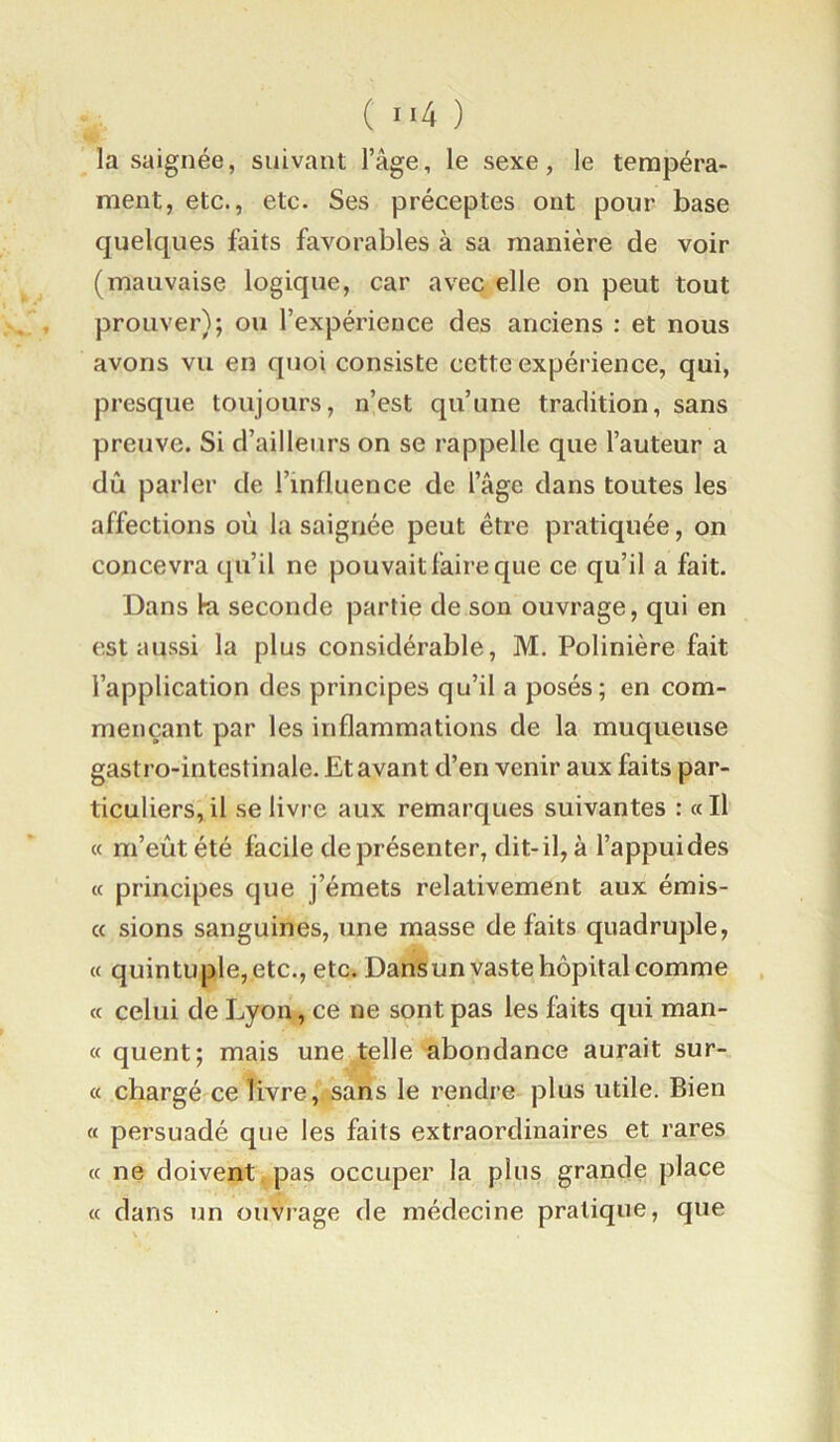 la saignée, suivant l’âge, le sexe, le tempéra- ment, etc., etc. Ses préceptes ont pour base quelques faits favorables à sa manière de voir (mauvaise logique, car avec elle on peut tout prouver); ou l’expérience des anciens : et nous avons vu en quoi consiste cette expérience, qui, presque toujours, n’est qu’une tradition, sans preuve. Si d’ailleurs on se rappelle que l’auteur a dû parler de l’influence de l’âge dans toutes les affections où la saignée peut être pratiquée, on concevra qu’il ne pouvait faire que ce qu’il a fait. Dans fa seconde partie de son ouvrage, qui en est aussi la plus considérable, M. Polinière fait l’application des principes qu’il a posés; en com- mençant par les inflammations de la muqueuse gastro-intestinale. Et avant d’en venir aux faits par- ticuliers, il se livre aux remarques suivantes : « Il « m’eût été facile de présenter, dit-il, à l’appuides (c principes que j’émets relativement aux émis- cc sions sanguines, une masse de faits quadruple, « quintuple, etc., etc. Dans un vaste hôpital comme « celui de Lyon, ce ne sont pas les faits qui man- « quent; mais une,telle abondance aurait sur- « chargé'Ce livre, sans le rendre plus utile. Bien « persuadé que les faits extraordinaires et rares (c ne doivent pas occuper la plus grande place « dans un ouvrage de médecine pratique, que