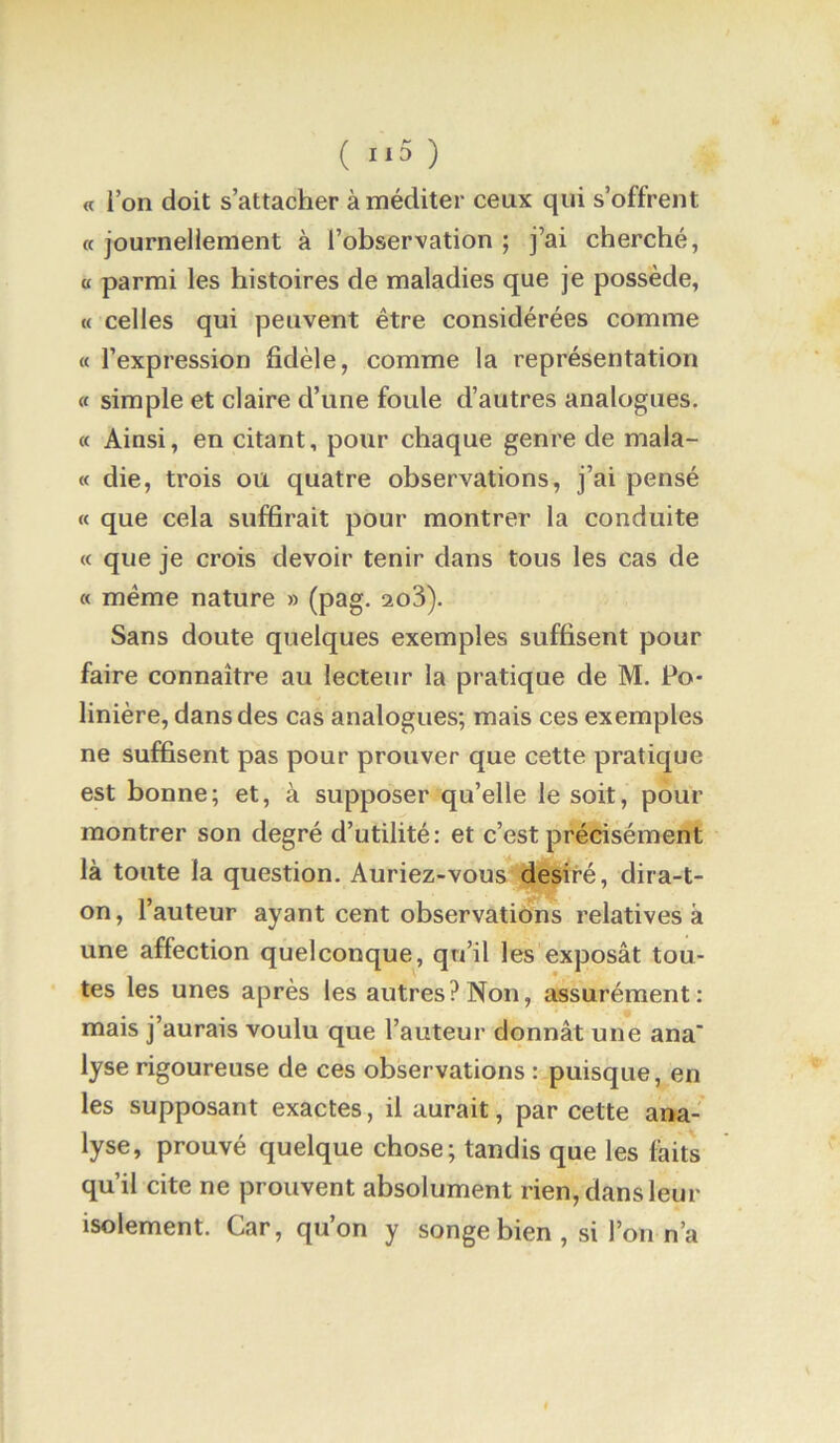 ( 1*5 ) « ion doit s’attacher à méditer ceux qui s’offrent « journellement à l’observation ; j’ai cherché, a parmi les histoires de maladies que je possède, « celles qui peuvent être considérées comme (( l’expression fidèle, comme la représentation « simple et claire d’une foule d’autres analogues. « Ainsi, en citant, pour chaque genre de mala- « die, trois ou quatre observations, j’ai pensé « que cela suffirait pour montrer la conduite « que je crois devoir tenir dans tous les cas de « même nature » (pag, 2o3). Sans doute quelques exemples suffisent pour faire connaître au lecteur la pratique de M. Po- linière, dans des cas analogues; mais ces exemples ne suffisent pas pour prouver que cette pratique est bonne; et, à supposer qu’elle le soit, pour montrer son degré d’utilité: et c’est précisément là toute la question. Auriez-vous de^ré, dira-t- on, l’auteur ayant cent observations relatives à une affection quelconque, qu’il les exposât tou- tes les unes après les autres? Non, assurément: mais j’aurais voulu que l’auteur donnât une ana lyse rigoureuse de ces observations : puisque, en les supposant exactes, il aurait, par cette ana- lyse, prouvé quelque chose; tandis que les faits qu’il cite ne prouvent absolument rien, dans leur isolement. Car, qu’on y songe bien , si l’on n’a