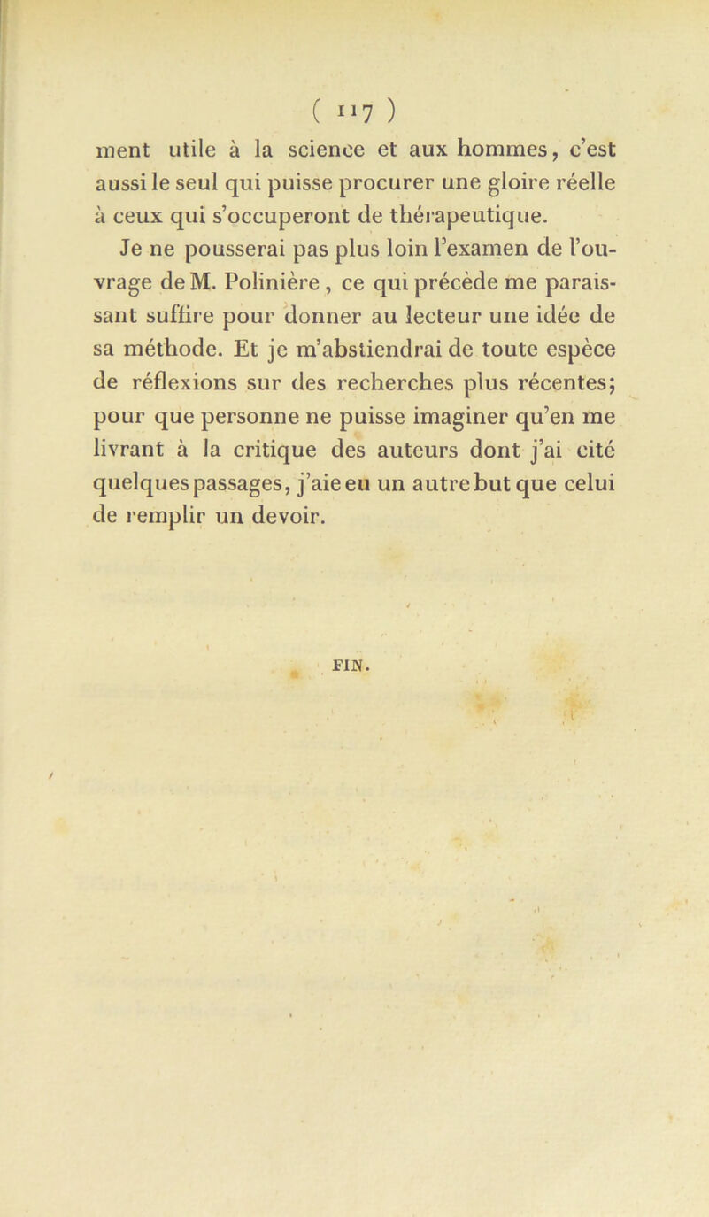 ( II? ) ment utile à la science et aux hommes, c’est aussi le seul qui puisse procurer une gloire réelle à ceux qui s’occuperont de thérapeutique. Je ne pousserai pas plus loin Texamen de l’ou- vrage de M. Polinière , ce qui précède me parais- sant suffire pour donner au lecteur une idée de sa méthode. Et je m’abstiendrai de toute espèce de réflexions sur des recherches plus récentes; pour que personne ne puisse imaginer qu’en me livrant à la critique des auteurs dont j’ai cité quelques passages, j’aie eu un autre but que celui de remplir un devoir. FIN.