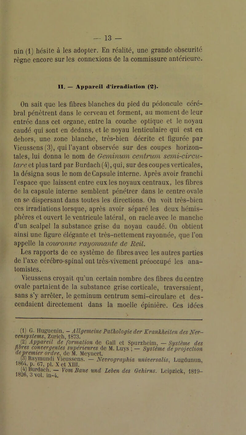 nin (1) hésite à les adopter. En réalité, une grande obscurité règne encore sur les connexions de la commissure antérieure. II. — Appareil d’irradiation (S). On sait que les fibres blanches du pied du pédoncule céré- bral pénètrent dans le cerveau et forment, au moment de leur entrée dans cet organe, entre la couche optique et le noyau caudé qui sont en dedans, et le noyau lenticulaire qui est en dehors, une zone blanche, très-bien décrite et figurée par Vieussens (3), qui l’ayant observée sur des coupes horizon- tales, lui donna le nom de Geminum centrum semi-circu- lareet plus tard par Burdach(4),qui, sur des coupes verticales, la désigna sous le nom de Capsule interne. Après avoir franchi l’espace que laissent entre eux les noyaux centraux, les fibres de la capsule interne semblent pénétrer dans le centre ovale en se dispersant dans toutes les directions. On voit très-bien ces irradiations lorsque, après avoir séparé les deux hémis- phères et ouvert le ventricule latéral, on racle avec le manche d’un scalpel la substance grise du noyau caudé. On obtient ainsi une figure élégante et très-nettement rayonnée, que l’on appelle la couronne rayonnante de Reü. Les rapports de ce système de fibres avec les autres parties de l’axe cérébro-spinal ont très-vivement préoccupé les ana- tomistes. Vieussens croyait qu'un certain nombre des fibres du centre ovale partaient de la substance grise corticale, traversaient, sans s’y arrêter, le geminum centrum semi-circulare et des- cendaient directement dans la moelle épinière. Ces idées (1) G. Huguenin. - Âllgemeine Pathologie der Krankheiten des Ner- vensystems, Zurich, 1873. (2) Appareil de formation de G ail et Spurzheim, — Système des flores convergentes supérieures de M. Luys : — Système de projection depremter ordre, de M. Meyiiert. R^ymundi Vieussens. — Nevrographia universalis, Lugdunun, 1864, p. 67, pl. Xet XIll. . e , looe ~ VomBaueund Leben des Gehirns. Leipzick, 1819- 1826, 3 vol. in-4.