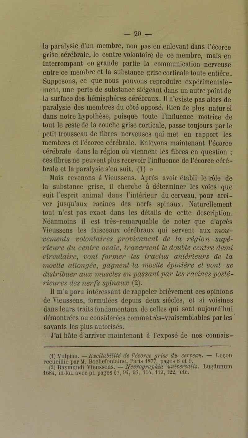 la paralysie d’un membre, non pas en enlevant dans l’écorce grise cérébrale, le centre volontaire de ce membre, mais en interrompant en grande partie la communication nerveuse entre ce membre et la substance grise corticale toute entière. Supposons, ce que nous pouvons reproduire expérimentale- ment, une perte de substance siégeant dans un autre point de la surface des hémisphères cérébraux. Il n’existe pas alors de paralysie des membres du côté opposé. Rien de plus naturel dans notre hypothèse, puisque toute l’influence motrice de tout le reste de la couche grise corticale, passe toujours par le petit trousseau de fibres nerveuses qui met en rapport les membres et l’écorce cérébrale. Enlevons maintenant l’écorce cérébrale dans la région où viennent les fibres en question ; ces fibres ne peuvent plus recevoir l’influence de l’écorce céré- brale et la paralysie s’en suit. (1) » Mais revenons à Vieussens. Après avoir établi le rôle de la substance grise, il cherche à déterminer les voies que suit l’esprit animal dans l’intérieur du cerveau, pour arri- ver jusqu’aux racines des nerfs spinaux. Naturellement tout n’est pas exact dans les détails de cette description. Néanmoins il est très-remarquable de noter que d’après Vieussens les faisceaux cérébraux qui servent aux mou- vements volontaires proviennent de la région supé- rieure du centre ovale, traversent le double centre demi circulaire, vont former les tractus antérieurs de la moelle allongée, gagnent la moelle épinière et vont se distribuer aux muscles en x>assant par les racines posté- rieures des nerfs spinaux (2). 11 m’a paru intéressant de rappeler brièvement ces opinions de Vieussens, formulées depuis deux siècles, et si voisines dans leurs traits fondamentaux de celles qui sont aujourd’hui démontrées ou considérées comme très-vraisemblables par les ’ savants les plus autorisés. J’ai hâte d’arriver maintenant à l’exposé de nos connais- (1) Vulpian. — de l’écorce grise dit, cerceau. — Leçon l•ecueillie par M. Bochefonlainc, Paris 1877, pages 8 et 9. (2) Ilaymundi Vieussens. — Necrographia unicersalis. Liigdunum 1G84, in-ïol. avec pi. pages 67, 9'i, 96, 114, 119,122, etc.