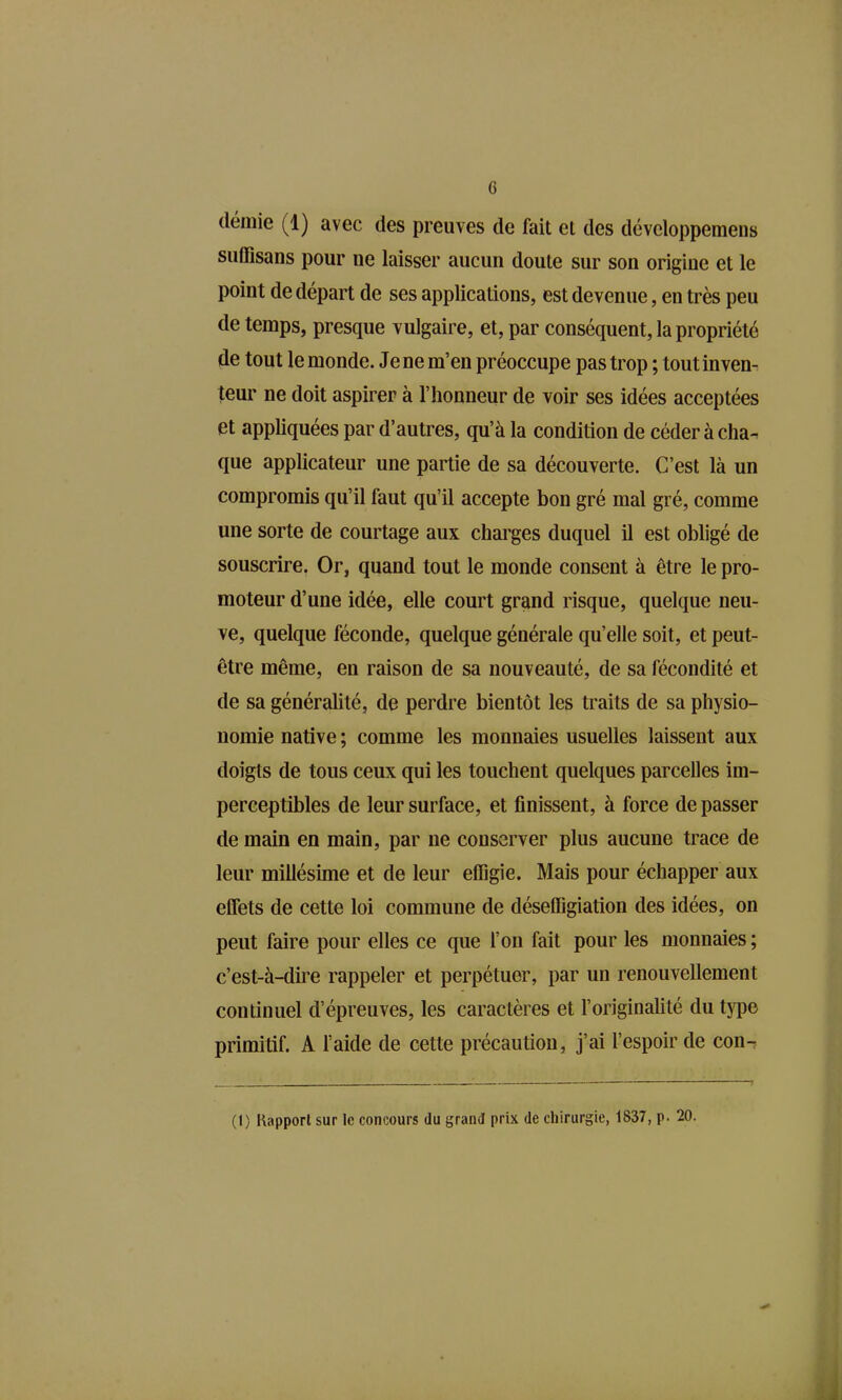 (lémie (1) avec des preuves de fait et des développemens suffisans pour ne laisser aucun doute sur son origine et le point de départ de ses applications, est devenue, en très peu de temps, presque vulgaire, et, par conséquent, la propriété de tout le monde. Je ne m'en préoccupe pas trop ; toutinven^ teur ne doit aspirer à l'honneur de voir ses idées acceptées et appliquées par d'autres, qu'à la condition de céder à cha-. que applicateur une partie de sa découverte. C'est là un compromis qu'il faut qu'il accepte bon gré mal gré, comme une sorte de courtage aux chai'ges duquel il est obligé de souscrire. Or, quand tout le monde consent à être le pro- moteur d'une idée, elle court grand risque, quelque neu- ve, quelque féconde, quelque générale qu'elle soit, et peut- être même, en raison de sa nouveauté, de sa fécondité et de sa généralité, de perdre bientôt les traits de sa physio- nomie native ; comme les monnaies usuelles laissent aux doigts de tous ceux qui les touchent quelques parcelles im- perceptibles de leur surface, et finissent, à force de passer de main en main, par ne conserver plus aucune trace de leur millésime et de leur effigie. Mais pour échapper aux effets de cette loi commune de déseffigiation des idées, on peut faire pour elles ce que l'on fait pour les monnaies ; c'est-à-diï'e rappeler et perpétuer, par un renouvellement continuel d'épreuves, les caractères et l'originalité du type primitif. A faide de cette précaution, j'ai l'espoir de con-.