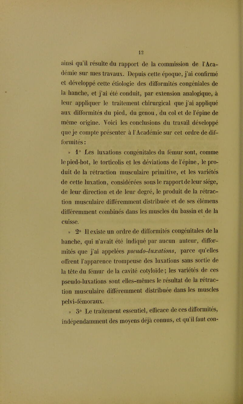 ainsi qu'il résulte du rapport de la commission de l'Aca- démie sur mes travaux. Depuis cette époque, j'ai confirmé et développé cette étiologie des difformités congéniales de la hanche, et j'ai été conduit, par extension analogique, à leur appliquer le traitement chirurgical que j'ai appliqué aux difformités du pied, du genou, du col et de l'épine de môme origine. Voici les conclusions du travail développé que je compte présenter à l'Académie sur cet ordre de dif- formités : » 1° Les luxations congénitales du fémur sont, comme le pied-bot, le torticolis et les déviations de l'épine, le pro- duit de la rétraction musculaire primitive, et les variétés de cette luxation, considérées sous le rapport de leur siège, de leur direction et de leur degré, le produit de la rétrac- tion musculaire différemment distribuée et de ses élémens différemment combinés dans les muscles du bassin et de la cuisse. .. 2» 11 existe un ordre de difformités congénitales de la hanche, qui n'avait été indiqué par aucun auteur, diffor- mités que j'ai appelées pseudo-luxations, parce qu'elles offrent l'apparence trompeuse des luxations sans sortie de la tête du fémur de la cavité cotyloïde ; les variétés de ces pseudo-luxations sont elles-mêmes le résultat de la rétrac- tion musculaire différemment distribuée dans les muscles pelvi-fémoraux. 3« Le traitement essentiel, efficace de ces difformités, indépendamment des moyens déjà connus, et qu'il faut con-