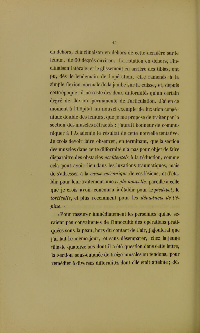 lu en dehors, ei inclinaison en deiiors de celle dernière sur le fémur, de 60 degrés environ. La rotalion en dehors, l'in- clinaison latérale, et le glissement en arrière des tibias, ont pu, dès le lendemain de l'opération, être ramenés à la simple flexion normale de la jambe sur la cuisse, et, depuis cette époque, il ne reste des deux difformités qu'un certain degré de flexion permanente de l'articulation. J'ai en ce moment à l'hôpital un nouvel exemple de luxation congé- nitale double des fémurs, que je me propose de traiter par la section des muscles rétractés : j'aurai l'honneur de commu- niquer à l'Académie le résultat de cette nouvelle tentative. Je crois devoir faire observer, en terminant, que la section des muscles dans cette difformité n'a pas pour objet de faire disparaître des obstacles accidentels à la réduction, comme cela peut avoir lieu dans les luxations traumatiques, mais de s'adresser à la cause mécanique de ces lésions, et d'éta- blir pour leur traitement une règle nouvelle, pareille à celle que je crois avoir concouru à établir pour le pied-bot, le torticolis, et plus récemment pour les déviations de l'é- pine. » «Pour rassurer immédiatement les personnes qui ne se- raient pas convaincues de l'innocuité des opérations prati- quées sous la peau, hors du contact de l'air, j'ajouterai que j'ai fait le même jour, et sans désemparer, chez la jeune fille de quatorze ans dont il a été question dans cette lettre, la section sous-cutanée de treize muscles ou tendons, pour remédier à diverses difformités dont elle était atteinte ; dès