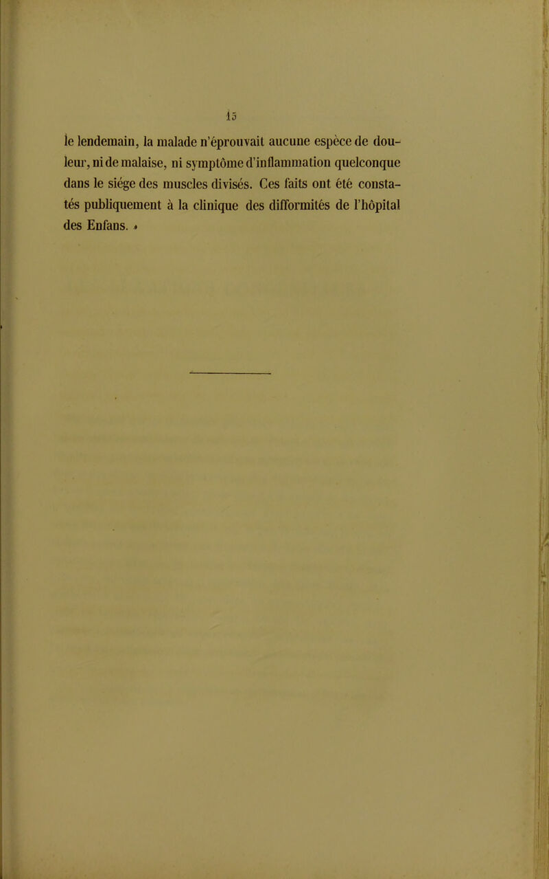 le lendemain, la malade n'éprouvait aucune espèce de dou- leur, ni de malaise, ni symptôme d'inflammation quelconque dans le siège des muscles divisés. Ces faits ont été consta- tés publiquement à la clinique des difformités de l'hôpital des Enfans. *