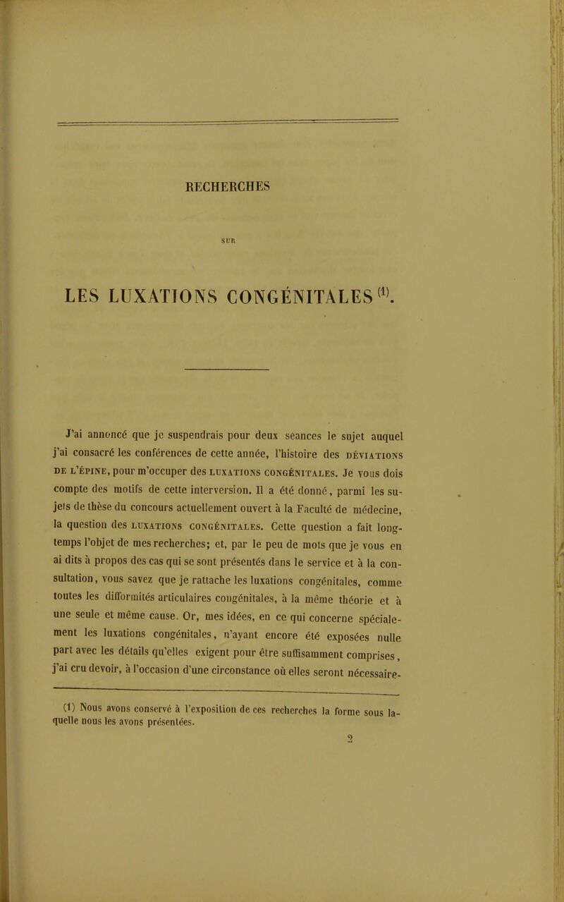 RECHERCHES SUR LES LUXATIONS CONGÉNITALES J'ai annoncé que je suspendrais pour deux séances le sujet auquel j'ai consacré les conférences de cette année, l'histoire des déviations DE l'épine, pour m'occuper des luxations congénitales. Je vous dois compte des motifs de cette interversion. Il a été donné, parmi les su- jets de thèse du concours actuellement ouvert à la Faculté de médecine, la question des luxations congénitales. Cette question a fait long- temps l'objet de mes recherches; et, par le peu de mots que je vous en ai dits à propos des cas qui se sont présentés dans le service et à la con- sultation, vous savez que je rattache les luxations congénitales, comme toutes les difformités articulaires congénitales, à la même théorie et à une seule et même cause. Or, mes idées, en ce qui concerne spéciale- ment les luxations congénitales, n'ayant encore été exposées nulle part avec les détails qu'elles exigent pour être suffisamment comprises, j'ai cru devoir, à l'occasion d'une circonstance où elles seront nécessaire- Ci) Nous avons conservé à l'exposition de ces recherches la forme quelle nous les avons présentées. 2