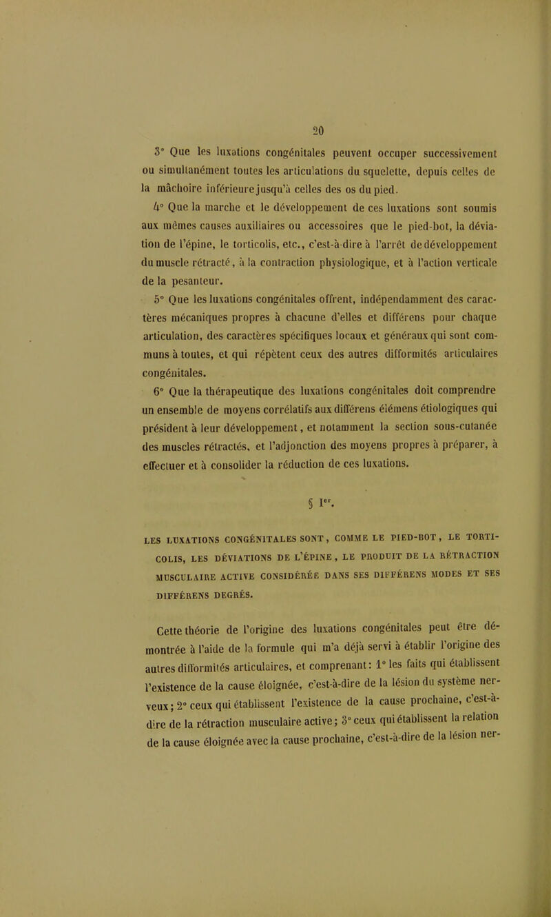 3° Que les luxations congénitales peuvent occuper successivement ou simulianémeut toutes les ariiculaiions du squelette, depuis celles de la mâchoire inférieure jusqu'à celles des os du pied. U° Que la marche et le développement de ces luxations sont soumis aux mêmes causes auxiliaires ou accessoires que le pied-bot, la dévia- tion de l'épine, le torticolis, etc., c'est-à direà l'arrêt de développement du muscle rétracté, à la contraction physiologique, et à l'action verticale de la pesanteur. 5° Que les luxations congénitales offrent, indépendamment des carac- tères mécaniques propres à chacune d'elles et différons pour chaque articulation, des caractères spécifiques locaux et généraux qui sont com- muns à toutes, et qui répètent ceux des autres difformités articulaires congénitales. 6° Que la thérapeutique des luxations congénitales doit comprendre un ensemble de moyens corrélatifs aux dilTérens éléraens étiologiques qui président à leur développement, et notamment la section sous-cuianée des muscles rétractés, et l'adjonction des moyens propres à préparer, à effectuer et à consolider la réduction de ces luxations. § I. LES LUXATIONS CONGÉNITALES SONT, COMME LE PIED-BOT, LE TORTI- COLIS, LES DÉVIATIONS DE L'ÉPINE , LE PRODUIT DE LA RÉTRACTION MUSCULAIRE ACTIVE CONSIDÉRÉE DANS SES DIFFÉRENS MODES ET SES DIFFÉRENS DEGRÉS. Cette théorie de l'origine des luxations congénitales peut être dé- montrée à l'aide de la formule qui m'a déjà servi à établir l'origine des autres difformités articulaires, et comprenant: 1° les faits qui établissent l'existence de la cause éloignée, c'est-à-dire de la lésion du système ner- veux; 2» ceux qui établissent l'existence de la cause prochaine, c'est-à- dire de la rétraction musculaire active; 3 ceux qui établissent la relation de la cause éloignée avec la cause prochaine, c'est-à-dire de la lésion ner-