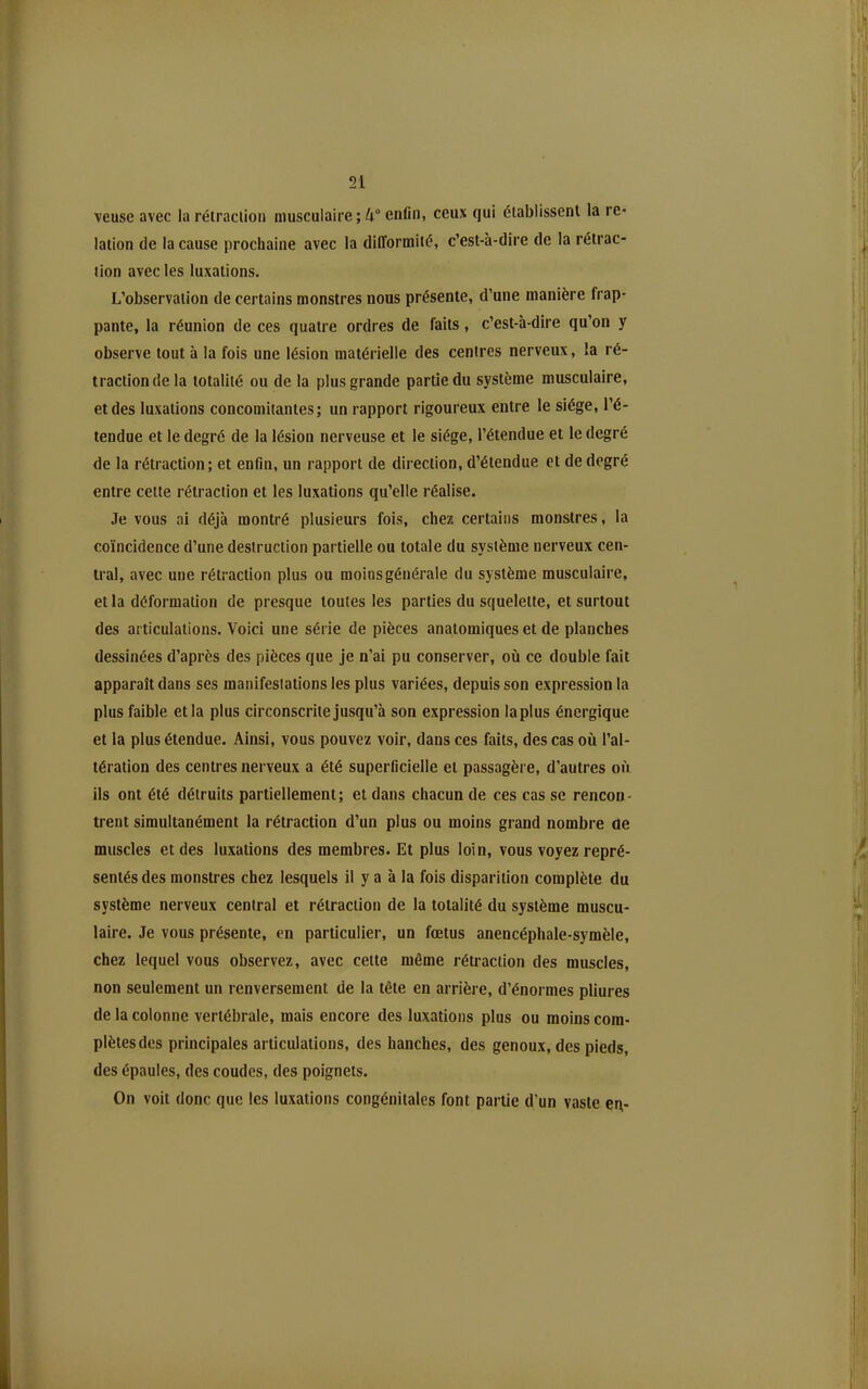 veusc avec la rélraclioii musculaire ; k° enfin, ceux qui établissent la re- lation de la cause prochaine avec la difformité, c'est-à-dire de la rétrac- tion avec les luxations. L'observation de certains monstres nous présente, d'une manière frap- pante, la réunion de ces quatre ordres de faits, c'est-à-dire qu'on y observe tout à la fois une lésion matérielle des centres nerveux, la ré- traction de la totalité ou de la plus grande partie du système musculaire, et des luxations concomitantes; un rapport rigoureux entre le siège, l'é- tendue et le degré de la lésion nerveuse et le siège, l'étendue et le degré de la rétraction; et enfln, un rapport de direction, d'étendue et de degré entre cette rétraction et les luxations qu'elle réalise. Je vous ai déjà montré plusieurs fois, chez certains monstres, la coïncidence d'une destruction partielle ou totale du système nerveux cen- tral, avec une rétraction plus ou moins générale du système musculaire, et la déformation de presque toutes les parties du squelette, et surtout des articulations. Voici une série de pièces anatomiques et de planches dessinées d'après des pièces que je n'ai pu conserver, où ce double fait apparaît dans ses manifestations les plus variées, depuis son expression la plus faible et la plus circonscrite jusqu'à son expression la plus énergique et la plus étendue. Ainsi, vous pouvez voir, dans ces faits, des cas où l'al- tération des centres nerveux a été superficielle et passagère, d'autres où ils ont été détruits partiellement; et dans chacun de ces cas se rencon- trent simultanément la rétraction d'un plus ou moins grand nombre de muscles et des luxations des membres. Et plus loin, vous voyez repré- sentés des monstres chez lesquels il y a à la fois disparition complète du système nerveux central et rétraction de la totalité du système muscu- laire. Je vous présente, en particulier, un fœtus anencéphale-symèle, chez lequel vous observez, avec cette même rétraction des muscles, non seulement un renversement de la tête en arrière, d'énormes pliures de la colonne vertébrale, mais encore des luxations plus ou moins com- plètes des principales articulations, des hanches, des genoux, des pieds, des épaules, des coudes, des poignets. On voit donc que les luxations congénitales font partie d'un vaste er\-