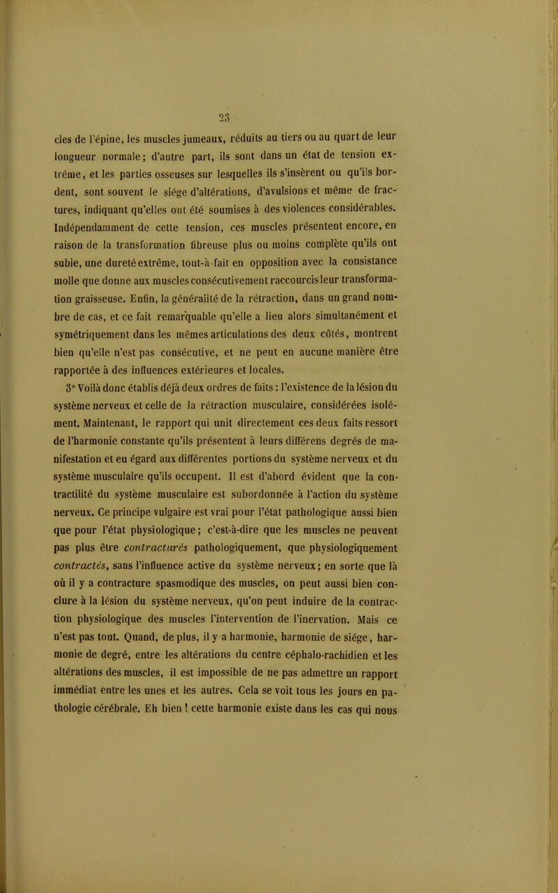 des de l'épine, les muscles jumeaux, réduits au tiers ou au quart de leur longueur normale ; d'autre part, ils sont dans un état de tension ex- trême, et les parties osseuses sur lesquelles ils s'insèrent ou qu'ils bor- dent, sont souvent le siège d'altérations, d'avulsions et même de frac- tures, indiquant qu'elles ont été soumises à des violences considérables. Indépendamment de cette tension, ces muscles présentent encore, en raison de la transformation fibreuse plus ou moins complète qu'ils ont subie, une dureté extrême, lout-à-fait en opposition avec la consistance molle que donne aux muscles consécutivement raccourcis leur transforma- tion graisseuse. Enfin, la généralité de la rétraction, dans un grand nom- bre de cas, et ce fait remarquable qu'elle a lieu alors simultanément et symétriquement dans les mêmes articulations des deux côtés, montrent bien qu'elle n'est pas consécutive, et ne peut en aucune manière être rapportée à des influences extérieures et locales. 3 Voilà donc établis déjà deux ordres de faits : l'existence de la lésion du système nerveux et celle de la rétraction musculaire, considérées isolé- ment. Maintenant, le rapport qui unit directement ces deux faits ressort de l'harmonie constante qu'ils présentent à leurs difl'érens degrés de ma- nifestation et eu égard aux différentes portions du système nerveux et du système musculaire qu'ils occupent. Il est d'abord évident que la con- tractilité du système musculaire est subordonnée à l'action du système nerveux. Ce principe vulgaire est vrai pour l'état pathologique aussi bien que pour l'état physiologique ; c'est-à-dire que les muscles ne peuvent pas plus être contracturés pathologiquement, que physiologiquement contractés^ sans l'influence active du système nerveux; en sorte que là où il y a contracture spasmodique des muscles, on peut aussi bien con- clure à la lésion du système nerveux, qu'on peut induire de la contrac- tion physiologique des muscles l'intervention de l'inervation. Mais ce n'est pas tout. Quand, de plus, il y a harmonie, harmonie de siège, har- monie de degré, entre les altérations du centre céphalo-rachidien et les altérations des muscles, il est impossible de ne pas admettre un rapport immédiat entre les unes et les autres. Cela se voit tous les jours en pa- thologie cérébrale. Eh bien ! celte harmonie existe dans les cas qui nous