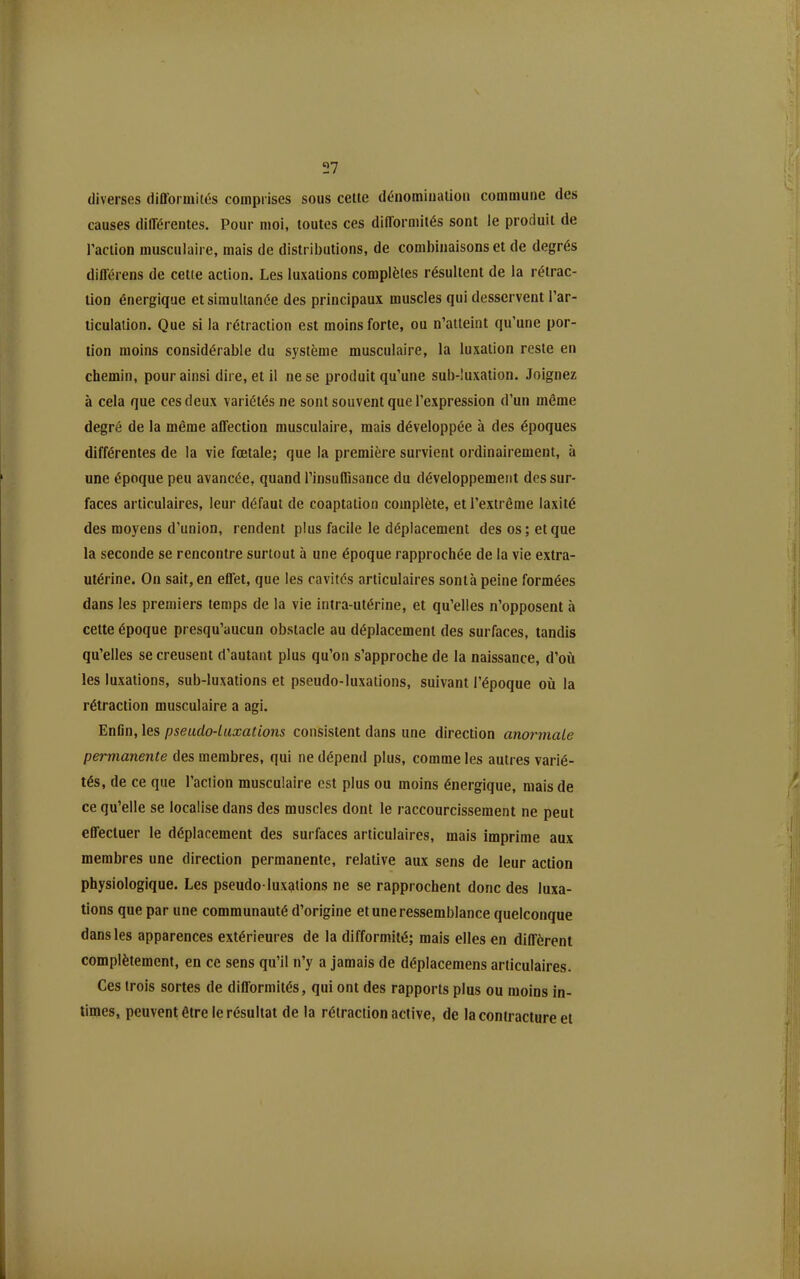 diverses difformités comprises sous celle dénomiualioii commune des causes différentes. Pour moi, toutes ces difformités sont le produit de Paction musculaire, mais de distributions, de combinaisons et de degrés différens de cette action. Les luxations complètes résultent de la rétrac- tion énergique et simultanée des principaux muscles qui desservent l'ar- ticulation. Que si la rétraction est moins forte, ou n'atteint qu'une por- tion moins considérable du système musculaire, la luxation reste en chemin, pour ainsi dire, et il ne se produit qu'une sub-!uxation. Joignez à cela que ces deux variétés ne sont souvent que l'expression d'un même degré de la même affection musculaire, mais développée à des époques différentes de la vie fœtale; que la première survient ordinairement, à une époque peu avancée, quand l'insuffisance du développement des sur- faces articulaires, leur défaut de coaptaiion complète, et l'extrême laxité des moyens d'union, rendent plus facile le déplacement des os; et que la seconde se rencontre surtout à une époque rapprochée de la vie extra- utérine. On sait, en effet, que les cavités articulaires sontà peine formées dans les premiers temps de la vie intra-utérine, et qu'elles n'opposent à cette époque presqu'aucun obstacle au déplacement des surfaces, tandis qu'elles se creusent d'autant plus qu'on s'approche de la naissance, d'où les luxations, sub-luxations et pseudo-luxations, suivant l'époque où la rétraction musculaire a agi. Enfln, les pseudo-luxations consistent dans une direction ano7'niale permanente des membres, qui ne dépend plus, comme les autres varié- tés, de ce que l'action musculaire est plus ou moins énergique, mais de ce qu'elle se localise dans des muscles dont le raccourcissement ne peut effectuer le déplacement des surfaces articulaires, mais imprime aux membres une direction permanente, relative aux sens de leur action physiologique. Les pseudo-luxations ne se rapprochent donc des luxa- tions que par une communauté d'origine et une ressemblance quelconque dans les apparences extérieures de la difformité; mais elles en diffèrent complètement, en ce sens qu'il n'y a jamais de déplacemens articulaires. Ces trois sortes de difformités, qui ont des rapports plus ou moins in- times, peuvent être le résultat de la rétraction active, de la contracture et