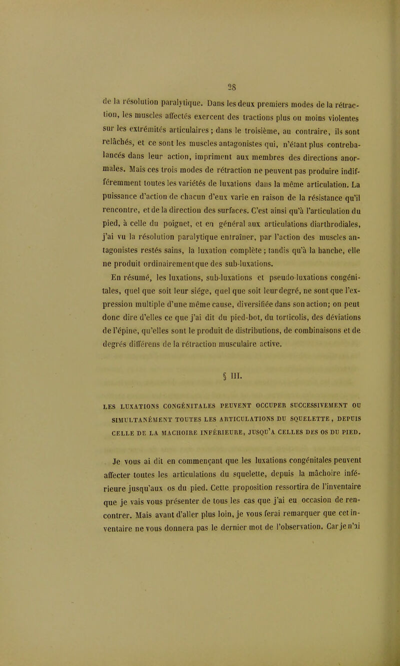 de la résolution paralytique. Dans les deux premiers modes delà rétrac- tion, les muscles affectés exercent des tractions plus ou moins violentes sur les exirémitts articulaires; dans le troisième, au contraire, ils sont relâchés, et ce sont les muscles antagonistes qui, n'éîantplus contreba- lancés dans leur action, impriment aux membres des directions anor- males. Mais ces trois modes de rétraction ne peuvent pas produire indif- féremment toutes les variétés de luxations dans la même articulation. La puissance d'action de chacun d'eux varie en raison de la résistance qu'il rencontre, et de la direction des surfaces. C'est ainsi qu'à l'articulation du pied, à celle du poignet, et en général aux articulations diarthrodiales, j'ai vu la résolution paralytique entraîner, par l'action des muscles an- tagonistes restés sains, la luxation complète; tandis qu'à la hanche, elle ne produit ordinairementque des sub-luxations. En résumé, les luxations, sub-luxations et pseudo luxations congéni- tales, quel que soit leur siège, quel que soit leur degré, ne sont que l'ex- pression multiple d'une même cause, diversifiée dans son action; on peut donc dire d'elles ce que j'ai dit du pied-bot, du torticolis, des déviations de l'épine, qu'elles sont le produit de distributions, de combinaisons et de degrés dilTérens de la rétraction musculaire active. § m. LES LUXATIONS CONGÉNITALES PEUVENT OCCUPER SUCCESSIVEMENT OU SIMULTANÉMENT TOUTES LES ARTICULATIONS DU SQUELETTE, DEPUIS CELLE DE LA MACHOIRE INFÉRIEURE, JUSQU'A CELLES DES OS DU PIED. Je VOUS ai dit en commençant que les luxations congénitales peuvent affecter toutes les articulations du squelette, depuis la mâchoire infé- rieure jusqu'aux os du pied. Cette proposition ressortira de l'inventaire que je vais vous présenter de tous les cas que j'ai eu occasion de ren- contrer. Mais avant d'aller plus loin, je vous ferai remarquer que cet in- ventaire ne vous donnera pas le dernier mot de l'observation. Car je n'ai