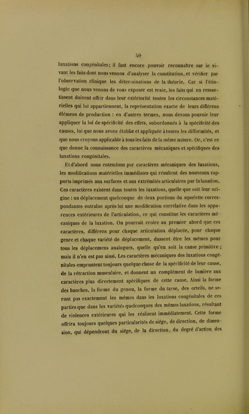 ^0 luxations coni,'éiiiiales; il faut encore pouvoir reconnaître sur ie vi- vant les faits dont nous venons d'analyser la constitution, et vérifier par l'observation clinique les déteriuinaiions de la théorie. Car si l'éiio- logie que nous venons de vous exposer est vraie, les faits qui en ressor- lissent doivent offrir dans leur extériorité toutes les circonstances maté- rielles qui lui appartiennent, la représentation exacte de leurs différens élémens de production : en d'autres termes, nous devons pouvoir leur appliquer la loi de spécificité des effets, subordonnés à la spéciflcité des causes, loi que nous avons établie et appliquée à toutes les difformités, et que nous croyons applicable à tous les faits delà même nature. Or, c'est ce que donne la connaissance des caractères mécaniques et spéciGques des luxations congénitales. Et d'abord nous entendons par caractères mécaniques des luxations, les modiGcations matérielles immédiates qui résultent des nouveaux rap- ports imprimés aux surfaces et aux extrémités articulaires par la luxation. Ces caractères existent dans toutes les luxations, quelle que soit leur ori- gine : un déplacement quelconque de deux portions du squelette corres- pondantes entraîne après lui une modification corrélative dans les appa- rences extérieures de l'articulation, ce qui constitue les caractères mé - caniques de la luxation. On pourrait croire au premier abord que ces caractères, différens pour chaque articulation déplacée, pour chaque genre et chaque variété de déplacement, dussent être les mêmes pour tous les déplacemens analogues, quelle qu'en soit la cause primitive ; mais il n'en est pas ainsi. Les caractères mécaniques des luxations congé- nitales empruntent toujours quelque chose de la spécificité de leur cause, de la rétraction musculaire, et donnent un complément de lumière aux caractères plus directement spécifiques de cette cause. Ainsi la forme des hanches, la forme du genou, la forme du tarse, des orteils, ne se- ront pas exactement les mêmes dans les luxations congénitales de ces parties que dans les variétés quelconques des mêmes luxations, résultant de violences extérieures qui les réalisent immédiatement. Cette forme offrira toujours quelques particularités de siège, de direction, de dimen- sion, qui dépendront du siège, de la direction, du degré d'action des