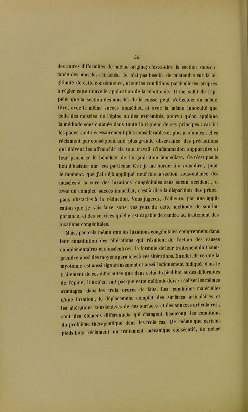 des autres difformités de mè;ne origine; c'est-à-dire la section sous-cu- lanée des muscles rétractés. Je n'ai pas besoin de m'étendrc sur la lé- gitimité de cette conséquence, ni sur les conditions particulières propres à régler cette nouvelle application de la ténoiomie. Il me suffit de rap- peler que la section des muscles de la cuisse peut s'elfectuer au môme titre, avec le même succès immédiat, et avec la même innocuité que celle des muscles de l'épine ou des extrémités, pourvu qu'on applique la méthode sous-cutanée dans toute la rigueur de ses principes : car ici les plaies sont nécessairement plus considérables et plus profondes ; elles réclament par conséquent une plus grande observance des précautions qui doivent les affranchir de tout travail d'inflammation suppurative et leur procurer le bénéfice de l'organisation immédiate. Ce n'est pas le lieu d'insister sur ces particularités ; je me bornerai à vous dire, pour le moment, que j'ai déjà appliqué neuf fois la section sous-cutanée des muscles à la cure des luxations congénitales sans aucun accident, et avec un complet succès immédiat, c'est-à-dire la disparition des princi- paux obstacles à la réduction. Vous jugerez, d'ailleurs, par une appli- cation que je vais faire sous vos yeux de celte méthode, de son im- portance, et des services qu'elle est capable de rendre au traitement des luxations congénitales. Mais, par cela même que les luxations congénitales comprennent dan& leur constitution des altérations qui résultent de l'action des causes complémentaires et consécutives, la formule de leur traitement doit com- prendre aussi des moyens parallèles à ces altérations. Enefifei, de ce que la myotomie est aussi rigoureusement et aussi logiquement indiquée dans le traitement de ces difformités que dans celui du pied-bot et des difformités de l'épine, il ne s'en suit pas que cette méthode doive réaliser les mêmes avantages dans les trois ordres de faits. Les conditions matérielles d'une luxation, le déplacement complet des surfaces articulaires et les altérations consécutives de ces surfaces et des annexes articulaires , sont des élémens différentiels qui changent beaucoup les conditions du problème thérapeutique dans les trois cas. De même que certains pieds-bots réclament un traitement mécanique consécutif, de même