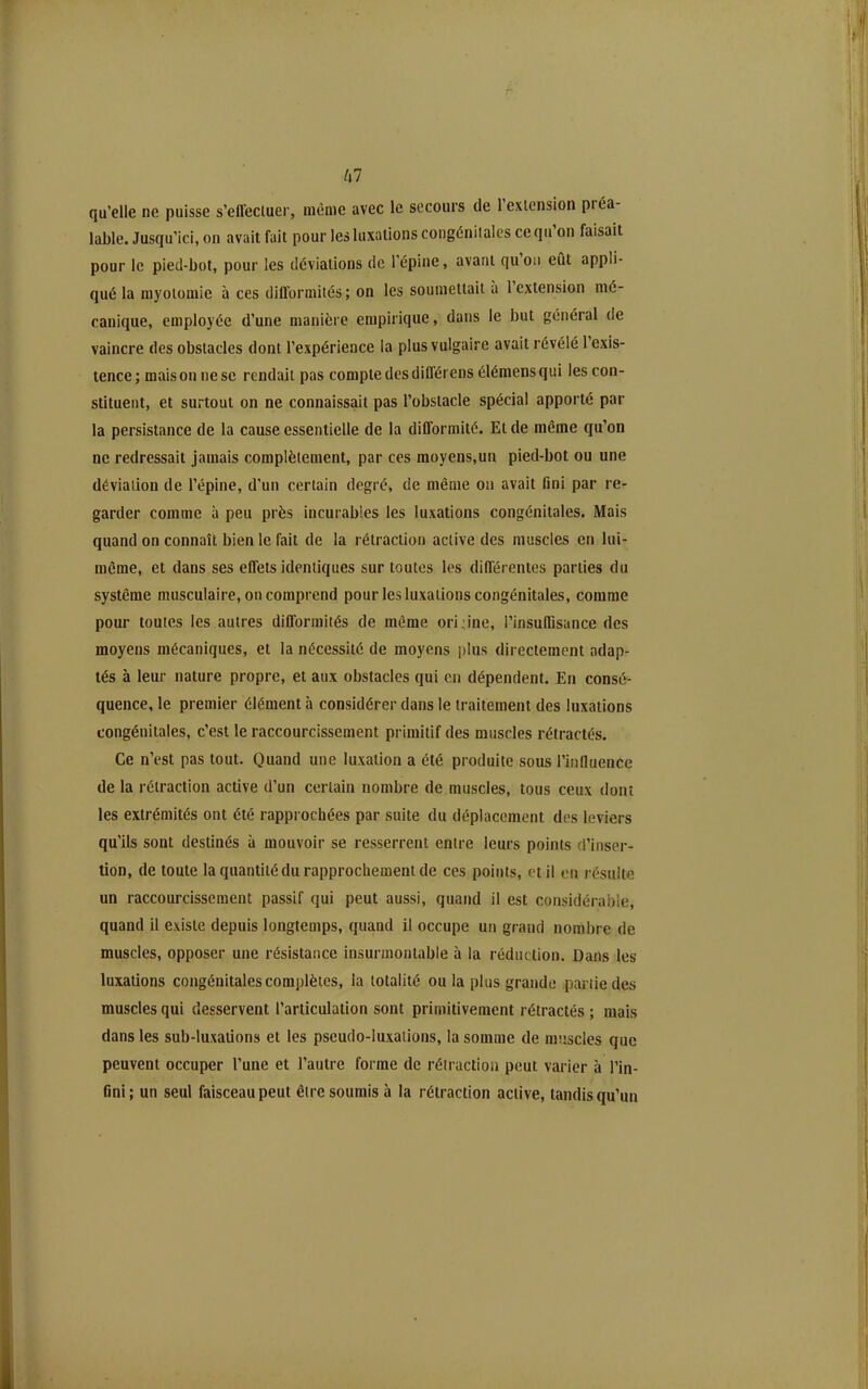 qu'elle ne puisse s'effecluer, même avec le secours de l'exicnsion préa- lable. Jusqu'ici, on avait fait pour les luxations congéniialcs ce qu'on faisait pour le pied-bot, pour les déviations de l'épine, avant qu'on eût appli- qué la niyoïomie à ces difformités; on les soumettait à l'extension mé- canique, employée d'une manière empirique, dans le but général de vaincre des obstacles dont l'expérience la plus vulgaire avait révélé l'exis- tence ; mais on ne se rendait pas compte des différens éléraens qui les con- stituent, et surtout on ne connaissait pas l'obstacle spécial apporté par la persistance de la cause essentielle de la difformité. Et de même qu'on ne redressait jamais complètement, par ces moyens,un pied-bot ou une déviation de l'épine, d'un certain degré, de même on avait fini par re- garder comme à peu près incurables les luxations congénitales. Mais quand on connaît bien le fait de la rétraction active des muscles en lui- même, et dans ses effets identiques sur toutes les différentes parties du système musculaire, on comprend pour les luxations congénitales, comme poiu' toutes les autres difformités de même origine, l'insuffisance des moyens mécaniques, et la nécessité de moyens plus directement adap- tés à leur nature propre, et aux obstacles qui en dépendent. En consé- quence, le premier élément h considérer dans le traitement des luxations congénitales, c'est le raccourcissement primitif des muscles rétractés. Ce n'est pas tout. Quand une luxation a été produite sous l'influence de la rétraction active d'un certain nombre de muscles, tous ceux dont les extrémités ont été rapprochées par suite du déplacement des leviers qu'ils sont destinés à mouvoir se resserrent entre leurs points d'inser- tion, de toute la quantité du rapprochement de ces points, et il en résulte un raccourcissement passif qui peut aussi, quand il est considérable, quand il existe depuis longtemps, quand il occupe un grand nombre de muscles, opposer une résistance insurmontable à la réduction. Dans les luxations congénitales complètes, la totalité ou la plus grande partie des muscles qui desservent l'articulation sont primitivement rétractés ; mais dans les sub-luxations et les pseudo-luxations, la somme de muscles que peuvent occuper l'une et l'autre forme de rétraction peut varier à l'in- fini; un seul faisceau peut être soumis à la rétraction active, tandis qu'un