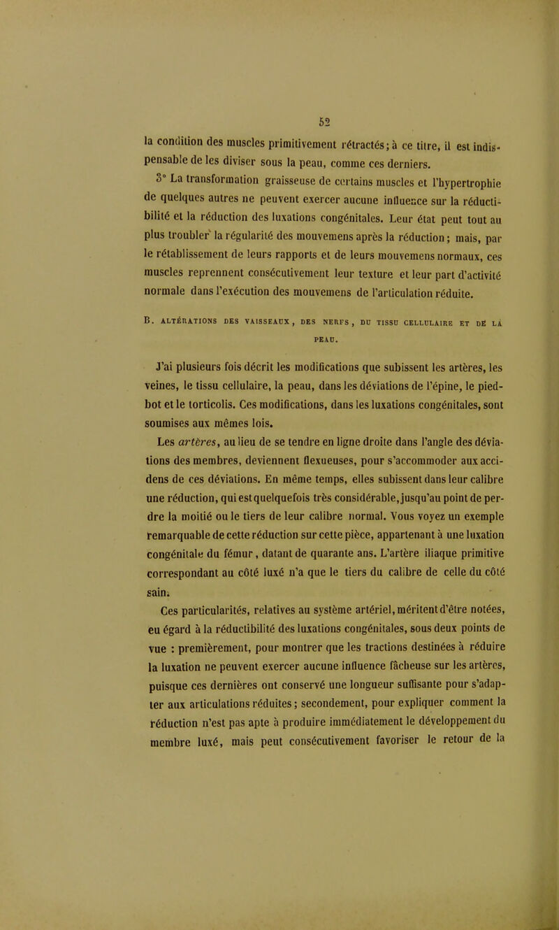 la condilion des muscles primitivement rétractés; à ce titre, il est indis- pensable de les diviser sous la peau, comme ces derniers. 3° La transformation graisseuse de certains muscles et l'hypertrophie de quelques autres ne peuvent exercer aucune inllueace sur la réducli- bilité et la réduction des luxations congénitales. Leur état peut tout au plus troubler la régularité des mouvemens après la réduction ; mais, par le rétablissement de leurs rapports et de leurs mouvemens normaux, ces muscles reprennent consécutivement leur texture et leur part d'activité normale dans l'exécution des mouvemens de l'articulation réduite. B. ALTÉRATIONS DES VAISSEADX , DES NERFS, DU TISSU CELLULAIRE ET DE LÀ PEAU. J'ai plusieurs fois décrit les modifications que subissent les artères, les veines, le tissu cellulaire, la peau, dans les déviations de l'épine, le pied- bot et le torticolis. Ces modifications, dans les luxations congénitales, sont soumises aux mêmes lois. Les artères, au lieu de se tendre en ligne droite dans l'angle des dévia- lions des membres, deviennent flexueuses, pour s'accommoder auxacci- dens de ces déviations. En même temps, elles subissent dans leur calibre une réduction, quiestquelquefois très considérable.jusqu'au point de per- dre la moitié ou le tiers de leur calibre normal. Vous voyez un exemple remarquable de cette réduction sur cette pièce, appartenant à une luxation congénitale du fémur, datant de quarante ans. L'artère iliaque primitive correspondant au côté luxé n'a que le tiers du calibre de celle du côié sain; Ces particularités, relatives au système artériel, méritent d'être notées, eu égard à la réductibilité des luxations congénitales, sous deux points de vue : premièrement, pour montrer que les tractions destinées à réduire la luxation ne peuvent exercer aucune influence fâcheuse sur les artères, puisque ces dernières ont conservé une longueur suffisante pour s'adap- ter aux articulations réduites ; secondement, pour expliquer comment la réduction n'est pas apte à produire immédiatement le développement du membre luxé, mais peut consécutivement favoriser le retour de la