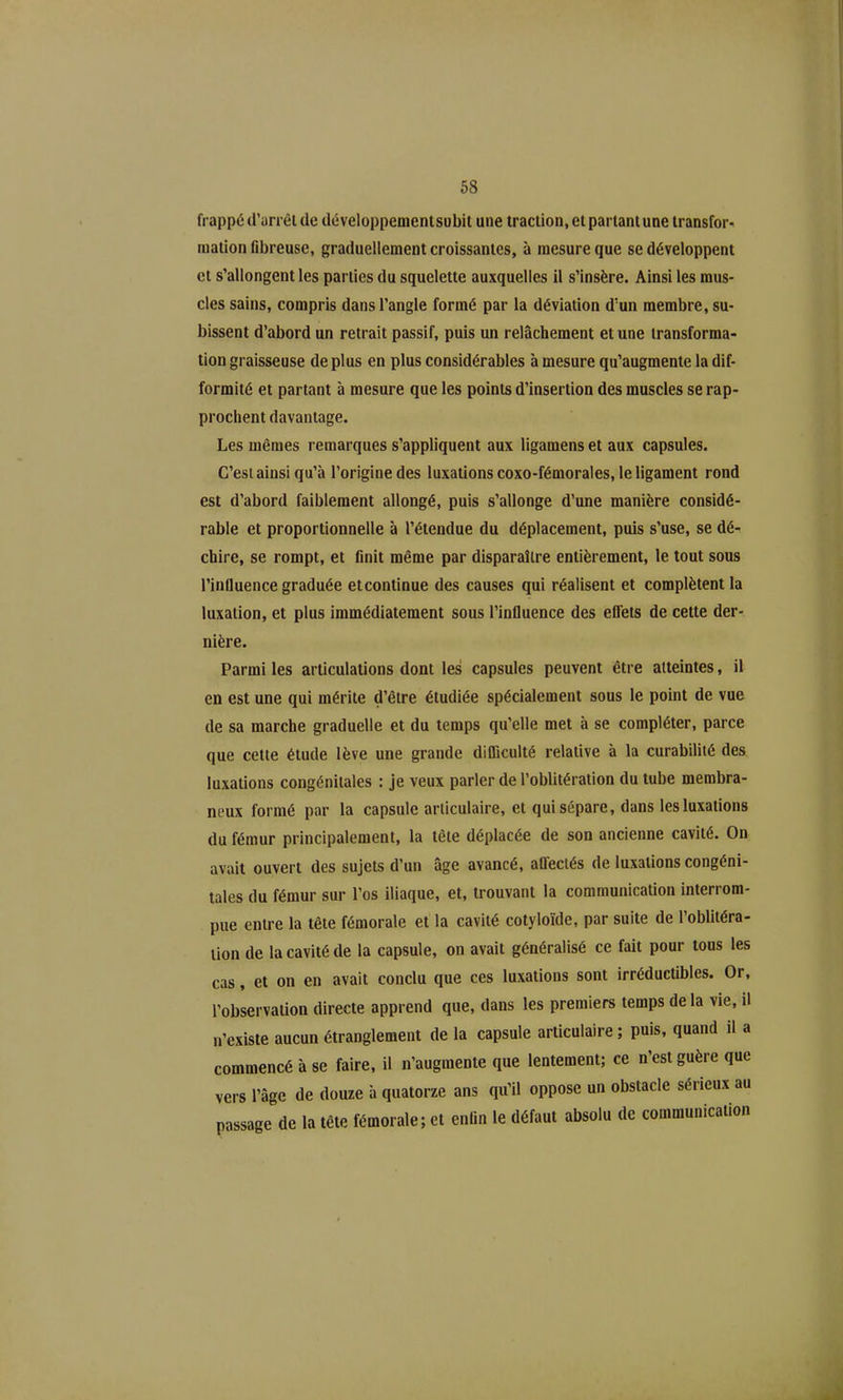 68 frappé d'un êl de développemenisubit une traction, et partant une transfor- mation fibreuse, graduellement croissantes, à mesure que se développent et s'allongent les parties du squelette auxquelles il s'insère. Ainsi les mus- cles sains, compris dans l'angle formé par la déviation d'un membre, su- bissent d'abord un retrait passif, puis un relâchement et une transforma- tion graisseuse de plus en plus considérables à mesure qu'augmente la dif- formité et partant à mesure que les points d'insertion des muscles se rap- prochent davantage. Les mêmes remarques s'appliquent aux ligamens et aux capsules. C'est ainsi qu'à l'origine des luxations coxo-fémorales, le ligament rond est d'abord faiblement allongé, puis s'allonge d'une manière considé- rable et proportionnelle à l'étendue du déplacement, puis s'use, se dé- chire, se rompt, et flnit même par disparaître entièrement, le tout sous l'influence graduée et continue des causes qui réalisent et complètent la luxation, et plus immédiatement sous l'influence des eflets de cette der- nière. Parmi les articulations dont les capsules peuvent être atteintes, il en est une qui mérite d'être étudiée spécialement sous le point de vue de sa marche graduelle et du temps qu'elle met à se compléter, parce que cette étude lève une grande difliculté relative à la curabiliié des luxations congénitales : je veux parler de l'oblitération du tube membra- neux formé par la capsule articulaire, et qui sépare, dans les luxations du fémur principalement, la tête déplacée de son ancienne cavité. On avait ouvert des sujets d'un âge avancé, aff'eciés de luxations congéni- tales du fémur sur l'os iliaque, et, trouvant la communication interrom- pue entre la tête fémorale et la cavité cotyloïde, par suite de l'oblitéra- tion de la cavité de la capsule, on avait généralisé ce fait pour tous les cas, et on en avait conclu que ces luxations sont irréductibles. Or, l'observation directe apprend que, dans les premiers temps de la vie, il n'existe aucun étranglement de la capsule articulaire ; puis, quand il a commencé à se faire, il n'augmente que lentement; ce n'est guère que vers l'âge de douze h quatorze ans qu'il oppose un obstacle sérieux au passage de la tête fémorale; et enUn le défaut absolu de communication