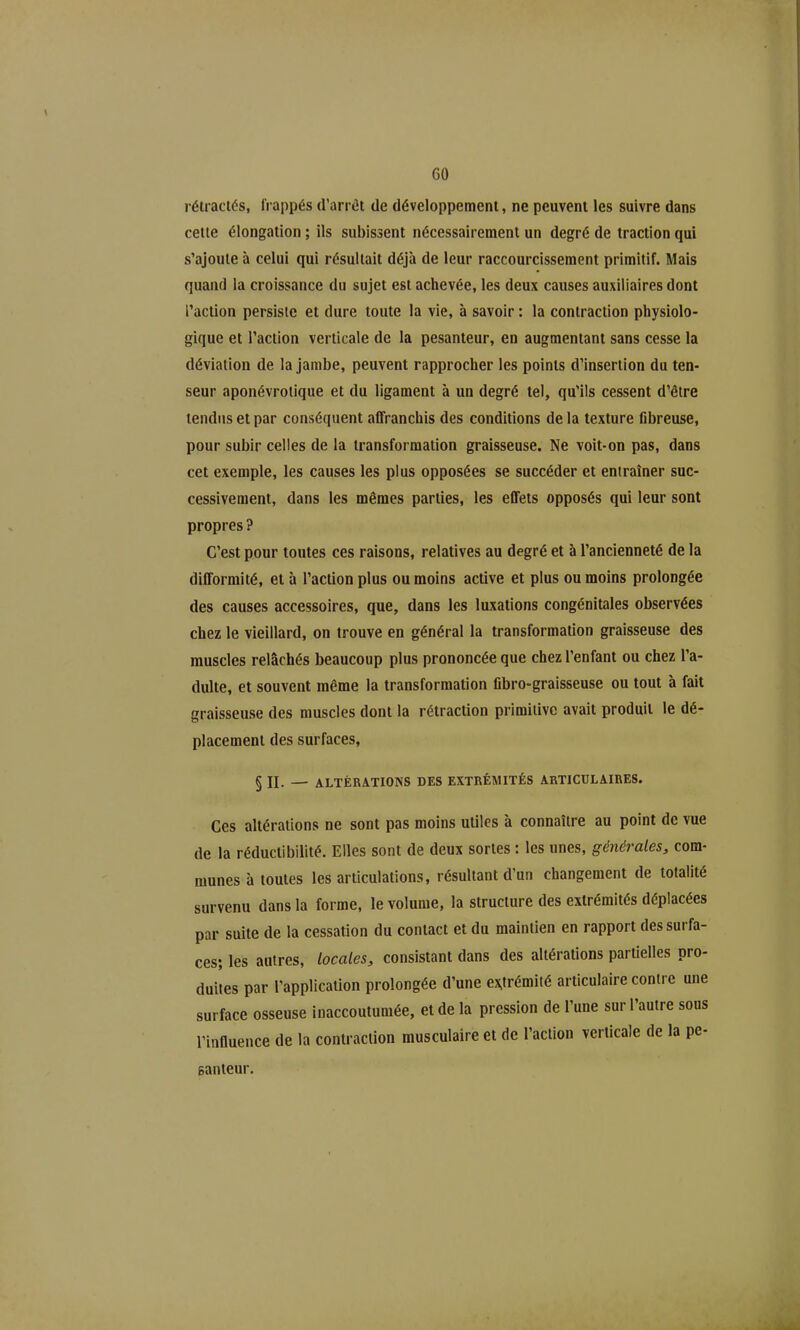 GO rétractés, frappés d'arrêt de développement, ne peuvent les suivre dans cette élongatlon ; ils subissent nécessairement un degré de traction qui s'ajoute à celui qui résultait déjà de leur raccourcissement primitif. Mais quand la croissance du sujet est achevée, les deux causes auxiliaires dont l'action persiste et dure toute la vie, à savoir : la contraction physiolo- gique et l'action verticale de la pesanteur, en augmentant sans cesse la déviation de la jambe, peuvent rapprocher les points d'insertion du ten- seur aponévroiique et du ligament à un degré tel, qu'ils cessent d'être tendus et par conséquent affranchis des conditions de la texture fibreuse, pour subir celles de la transformation graisseuse. Ne voit-on pas, dans cet exemple, les causes les plus opposées se succéder et entraîner suc- cessivement, dans les mêmes parties, les effets opposés qui leur sont propres ? C'est pour toutes ces raisons, relatives au degré et à l'ancienneté de la difformité, et à l'action plus ou moins active et plus ou moins prolongée des causes accessoires, que, dans les luxations congénitales observées chez le vieillard, on trouve en général la transformation graisseuse des muscles relâchés beaucoup plus prononcée que chez l'enfant ou chez l'a- dulte, et souvent même la transformation fibro-graisseuse ou tout à fait graisseuse des muscles dont la rétraction primitive avait produit le dé- placement des surfaces, § II. — ALTÉRATIONS DES EXTRÉMITÉS ARTICULAIRES. Ces altérations ne sont pas moins utiles à connaître au point de vue de la réductibilité. Elles sont de deux sortes : les unes, générales, com- munes à toutes les articulations, résultant d'un changement de totalité survenu dans la forme, le volume, la structure des extrémités déplacées par suite de la cessation du contact et du maintien en rapport des surfa- ces; les autres, locales, consistant dans des altérations partielles pro- duites par l'application prolongée d'une e>^trémité articulaire contre une surface osseuse inaccoutumée, et de la pression de Tune sur l'autre sous l'influence de la contraction musculaire et de l'action verticale de la pe- santeur.