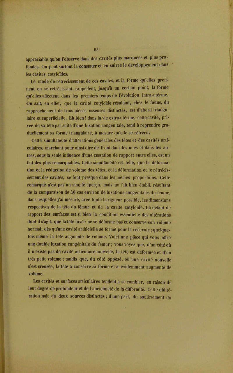 GS appréciable qu'on l'observe dans des cavités plus marquées et plus pro- fondes. On peut surtout la constater et en suivre le développement dans les cavités cotyloïdes. Le mode de rétrécissement de ces cavités, et la forme qu'elles pren- nent en se rétrécissant, rappellent, jusqu'à un certain point, la forme qu'elles aflectent dans les premiers temps de l'évolution intra-utérine. On sait, en effet, que la cavité cotyloïde résultant, chez le fœtus, du rapprochement de trois pièces osseuses distinctes, est d'abord triangu- laire et superficielle. Eh bien ! dans la vie extra-utérine, celte cavité, pri- vée de sa tête par suite d'une luxation congénitale, tend à reprendre gra- duellement sa forme triangulaire, à mesure qu'elle se rétrécit. Cette simultaaéité d'altérations générales des têtes et des cavités arti- culaires, marchant pour ainsi dire de front dans les unes et dans les au- tres, sous la seule influence d'une cessation de rapport entre elles, est un fait des plus remarquables. Cette simultanéité est telle, que la déforma- lion et la réduction de volume des têtes, et la déformation et le rétrécis- sement des cavités, se font presque dans les mêmes proportions. Cette remarque n'est pas un simple aperçu, mais un fait bien établi, résultant de la comparaison de 40 cas environ de luxations congénitales du fémur, dans lesquelles j'ai mesuré, avec toute la rigueur possible, les dimensions respectives de la tête du fémur et de la cavité cotyloïde. Le défaut de rapport des surfaces est si bien la condition essentielle des altérations dont il s'agit, que la tête luxée ne se déforme pas et conserve son volume normal, dès qu'une cavité artificielle se forme pour la recevoir ; quelque- fois même la tête augmente de volume. Voici une pièce qui vous offre une double luxation congénitale du fémur ; vous voyez que, d'un côté où il n'existe pas de cavité articulaire nouvelle, la tête est déformée et d'un très petit volume ; tandis que, du côté opposé, où une cavité nouvelle s'est creusée, la tête a conservé sa forme et a évidemment augmenté de volume. Les cavités et surfaces articulaires tendent à se combler, en raison de leur degré de profondeur et de l'ancienneté de la difformité. Cette oblité- ration naît de deux sources distinctes ; d'une part, du soulèvement du