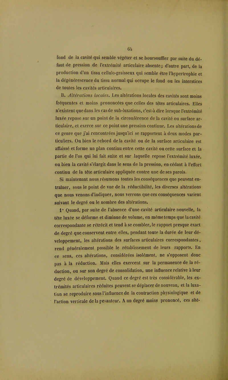 fond de la cavité qui semble végéter et se boursoumer par suite du dé- faut de pression de l'extrémité articulaire absente ; d'autre part, de la production d'un tissu cellulo-graisseux qui semble être l'hypertrophie et la dégénérescence du tissu normal qui occupe le fond ou les interstices de toutes les cavités articulaires. B. Altérations locales. Les altérations locales des cavités sont moins fréquentes et moins prononcées que celles des têtes articulaires. Elles n'existent que dans les cas de sub-luxations, c'esi-à dire lorsque l'extrémité luxée repose sur un point de la circonférence de la cavité ou surface ar- ticulaire, et exerce sur ce point une pression continue. Les altérations de ce genre que j'ai rencontrées jusqu'ici se rapportent à deux modes par- ticuliers. Ou bien le rebord de la cavité ou de la surface articulaire est affaissé et forme un plan continu entre cette cavité ou cette surface et la partie de l'os qui lui fait suite et sur laquelle repose l'extrémité luxée, ou bien la cavité s'élargit dans le sens de la pression, en cédant à l'effort continu de la tête articulaire appliquée contre une de ses parois. Si maintenant nous résumons toutes les conséquences que peuvent en- traîner, sous le point de vue de la réductibilité, les diverses altérations que nous venons d'indiquer, nous verrons que ces conséquences varient suivant le degré ou le nombre des altérations. 1° Quand, par suite de l'absence d'une cavité articulaire nouvelle, la tête luxée se déforme et diminue de volume, en même temps que la cavité correspondante se rétrécit et tend à se combler, le rapport presque exact de degré que conservent entre elles, pendant toute la durée de leur dé- veloppement, les altérations des surfaces articulaires correspondantes, rend généralement possible le rétablissement de leurs rapports. En ce sens, ces altérations, considérées isolément, ne s'opposent donc pas à la réduction. Mais elles exercent sur la permanence de la ré- duction, ou sur son degré de consolidation, une influence relative à leur degré de développement. Quand ce degré est très considérable, les ex- trémités articulaires réduites peuvent se déplacer de nouveau, et la luxa- tion se reproduire sous l'influence de la contraction physiologique et de l'action verticale de la pesanteur. A un degré moins prononcé, ces alté-