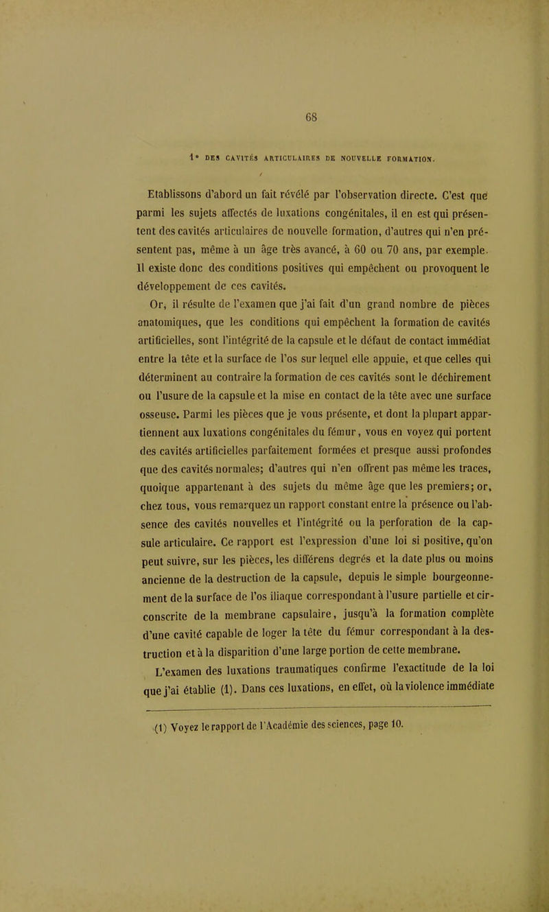 1* DES CAVITÉS ARTICULAIHES de nouvelle FORMJITIO!!. / Etablissons d'abord un fait révélé par l'observation directe. C'est que parmi les sujets airectés de luxations congénitales, il en est qui présen- tent des cavités articulaires de nouvelle formation, d'autres qui n'en pré- sentent pas, même à un âge très avancé, à 60 ou 70 ans, par exemple. 11 existe donc des conditions positives qui empêchent ou provoquent le développement de ces cavités. Orj il résulte de l'examen que j'ai fait d'un grand nombre de pièces anatomiques, que les conditions qui empêchent la formation de cavités arliflcielles, sont l'intégrité de la capsule et le défaut de contact immédiat entre la tête et la surface de l'os sur lequel elle appuie, et que celles qui déterminent au contraire la formation de ces cavités sont le déchirement ou l'usure de la capsule et la mise en contact de la tête avec une surface osseuse. Parmi les pièces que je vous présente, et dont la plupart appar- tiennent aux luxations congénitales du fémur, vous en voyez qui portent des cavités artificielles parfaitement formées et presque aussi profondes que des cavités normales; d'autres qui n'en offrent pas même les traces, quoique appartenant à des sujets du même âge que les premiers; or, chez tous, vous remarquez un rapport constant entre la présence ou l'ab- sence des cavités nouvelles et l'intégrité ou la perforation de la cap- sule articulaire. Ce rapport est l'expression d'une loi si positive, qu'on peut suivre, sur les pièces, les différens degrés et la date plus ou moins ancienne de la destruction de la capsule, depuis le simple bourgeonne- ment de la surface de l'os iliaque correspondant à l'usure partielle et cir- conscrite delà membrane capsulaire, jusqu'à la formation complète d'une cavité capable de loger la tête du fémur correspondant à la des- truction et à la disparition d'une large portion de cette membrane. L'examen des luxations traumatiques confirme l'exactitude de la loi que j'ai établie (1). Dans ces luxations, en effet, oii la violence immédiate (1) Voyez le rapport de l'Académie des sciences, page 10.