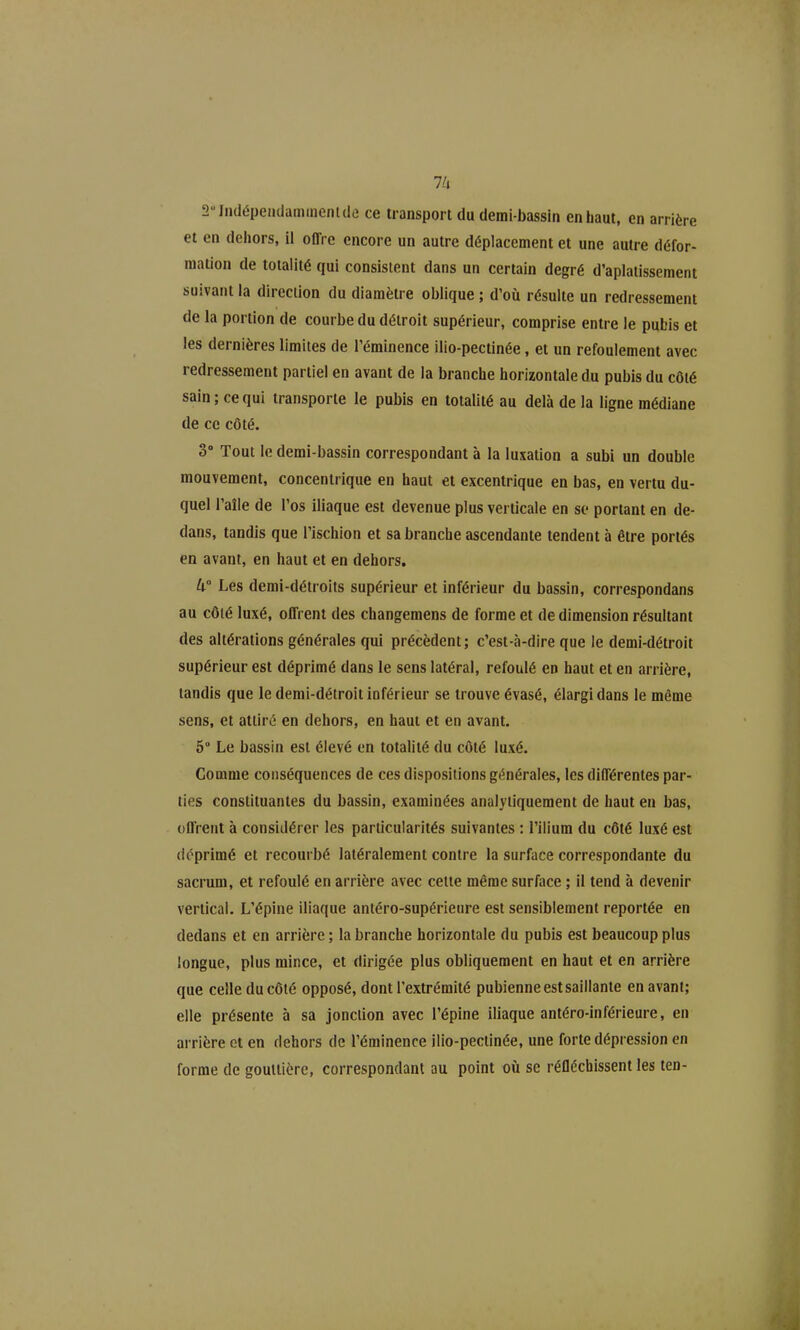 2Iii(lépeiKlammeni(le ce transport du demi-bassiti en haut, en arrière et en dehors, il offre encore un autre déplacement et une autre défor- mation de totalité qui consistent dans un certain degré d'aplatissement suivant la direction du diamètre oblique ; d'où résulte un redressement de la portion de courbe du détroit supérieur, comprise entre le pubis et les dernières limites de l'éminence ilio-pectinée, et un refoulement avec redressement partiel en avant de la branche horizontale du pubis du côté sain; ce qui transporte le pubis en totalité au delà de la ligne médiane de ce côté. 3 Tout le demi-bassin correspondant à la luxation a subi un double mouvement, concentrique en haut et excentrique en bas, en vertu du- quel l'aîle de l'os iliaque est devenue plus verticale en se portant en de- dans, tandis que l'ischion et sa branche ascendante tendent à être portés en avant, en haut et en dehors. W Les demi-détroits supérieur et inférieur du bassin, correspondans au côlé luxé, offrent des changemens de forme et de dimension résultant des altérations générales qui précèdent; c'est-à-dire que le demi-détroit supérieur est déprimé dans le sens latéral, refoulé en haut et en arrière, tandis que le demi-détroit inférieur se trouve évasé, élargi dans le même sens, et attiré en dehors, en haut et en avant. 5° Le bassin est élevé on totalité du côté luxé. Comme conséquences de ces dispositions générales, les différentes par- ties constituantes du bassin, examinées analyiiquement de haut en bas, offrent à considérer les particularités suivantes : l'ilium du côté luxé est déprimé et recourbé latéralement contre la surface correspondante du sacrum, et refoulé en arrière avec celte même surface ; il tend à devenir vertical. L'épine iliaque antéro-supérieure est sensiblement reportée en dedans et en arrière ; la branche horizontale du pubis est beaucoup plus longue, plus mince, et dirigée plus obliquement en haut et en arrière que celle du côté opposé, dont l'extrémité pubienne est saillante en avant; elle présente à sa jonction avec l'épine iliaque antéro-inférieure, en arrière et en dehors de l'éminence ilio-pectinée, une forte dépression en forme de gouttière, correspondant au point où se réfléchissent les ten-