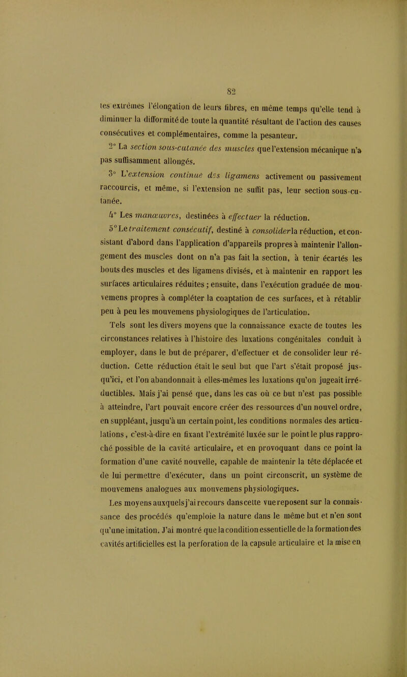 tes exirèmes l'élongalioii de leurs libres, en même lemps qu'elle tend à diminuer la difformité de toute la quantité résultant de l'action des causes consécutives et complémentaires, comme la pesanteur. 2° La section sous-culanèe des muscles que l'extension mécanique n'a pas suffisamment allongés. 3° Vextension continue des Ugamens activement ou passivement raccourcis, et même, si l'extension ne suffit pas, leur section sous-cu- tanée. Les manœuvres, destinées à effectuer la réduction. 5° Le traitement consécutif, destiné à consoliderh réduction, et con- sistant d'abord dans l'application d'appareils propres à maintenir l'allon- gement des muscles dont on n'a pas fait la section, à tenir écartés les bouts des muscles et des ligamens divisés, et à maintenir en rapport les surfaces articulaires réduites ; ensuite, dans l'exécution graduée de mou- vemens propres à compléter la coaptation de ces surfaces, et à rétablir peu à peu les mouvemens physiologiques de l'articulation. Tels sont les divers moyens que la connaissance exacte de toutes les circonstances relatives à l'histoire des luxations congénitales conduit à employer, dans le but de préparer, d'eflectuer et de consolider leur ré- duction. Cette réduction était le seul but que l'art s'était proposé jus- qu'ici, et l'on abandonnait à elles-mêmes les luxations qu'on jugeait irré- ductibles. Mais j'ai pensé que, dans les cas où ce but n'est pas possible à atteindre, l'art pouvait encore créer des ressources d'un nouvel ordre, en suppléant, jusqu'à un certain point, les conditions normales des articu- lations , c'est-à-dire en flxant l'extrémité luxée sur le point le plus rappro- ché possible de la cavité articulaire, et en provoquant dans ce point la formation d'une cavité nouvelle, capable de maintenir la tête déplacée et de lui permettre d'exécuter, dans un point circonscrit, un système de mouvemens analogues aux mouvemens physiologiques. Les moyens auxquels j'ai recours dans celte vue reposent sur la connais- sance des procédés qu'emploie la nature dans le même but et n'en sont qu'une imitation. J'ai montré que la condition essentielle de la formation des cavités arlilicielles est la perforation de la capsule articulaire et la mise en