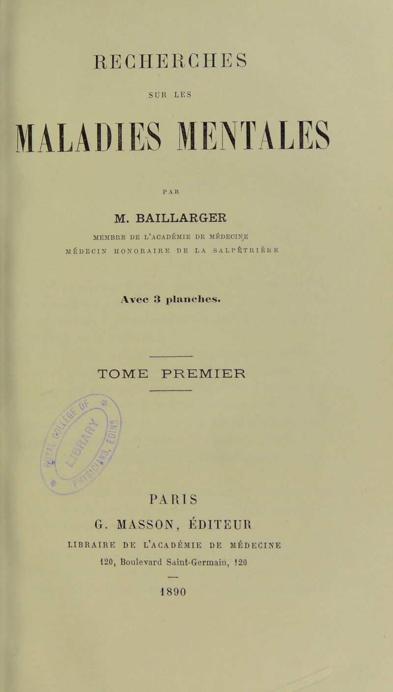 SUR LES LÂDIES MENTALES PAR M. BAILLARGER MEMBRE DE L'aCADÉMIE DE MÉDECINE MÉDECIN HONORAIRE DE LA SALPÊTUIÈRE Avec 3 planches. TOME PREMIKR PARIS G. MASSON, ÉDITEUR LIBRAIRE DE L'aCADÉMIE DE MÉDECINE 120, Boulevard Saint-Germain, !20 d890