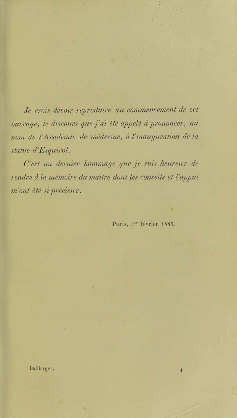 Je crois devoir reproduire au commencement de cet ouvrage, le discours que j'ai été appelé à prononcer, au nom de l'Académie de médecine, à Vinauguration de la statue d'Esquirol. C'est un dernier hommage que je suis heureux de rendre à la mémoire du maître dont les conseils et l'appui m'ont été si précieux, Paris, i^ février 1885. Baillargcr. \