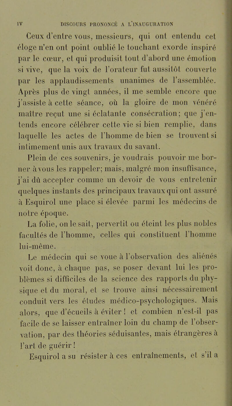 Ceux d'enlre vous, messieurs, qui ont entendu cet éloge n'en ont point oublié le louchant exorde inspiré par le cœur, et qui produisit tout d'abord une émotion si vive, que la voix de l'orateur fut aussitôt couverte par les applaudissements unanimes de l'assemblée. Après plus de vingt années, il me semble encore que j'assiste à cette séance, où la gloire de mon vénéré maître reçut une si éclatante consécration; que j'en- tends encore célébrer cette vie si bien remplie, dans laquelle les actes de l'homme de bien se trouvent si intimement unis aux travaux du savant. Plein de ces souvenirs, je voudrais pouvoir me bor- ner àvous les rappeler; mais, malgré mon insuffisance, j'ai dû accepter comme un devoir de vous entretenir quelques instants des principaux travaux qui ont assuré h Esquirol une place si élevée parmi les médecins de notre époque. La folie, on le sait, pervertit ou éteint les plus nobles facultés de l'homme, celles qui constituent l'homme lui-même. Le médecin qui se voue à l'observation des ahénés voit donc, à chaque pas, se poser devant lui les pro- blèmes si difficiles de la science des rapports du phy- sique et du moral, et se trouve ainsi nécessairement conduit vers les études médico-psychologiques. Mais alors, que d'écueils à éviter ! et combien n'est-il pas facile de se laisser entraîner loin du champ de l'obser- vation, par des théories séduisantes, mais étrangères à l'art de guérir ! Esquirol a su résister à ces entraînements, et s'il a