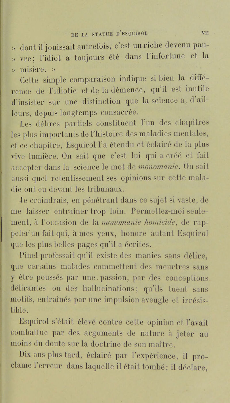 » dont il jouissait autrefois, c'est un riche devenu pau- » vre; l'idiot a toujours été dans l'infortune et la » misère. » Cette simple comparaison indique si bien la diffé- rence de l'idiotie et de la démence, qu'il est inutile d'insister sur une distinction que la science a, d'ail- leurs, depuis longtemps consacrée. Les délires partiels constituent l'un des chapitres les plus importants de Thistoire des maladies mentales, et ce chapitre, Esquirol l'a étendu et éclairé de la plus vive lumière. On sait que c'est lui qui a créé et fait accepter dans la science le mot de monomanie. On sait aussi quel retentissement ses opinions sur cette mala- die ont eu devant les tribunaux. Je craindrais, en pénétrant dans ce sujet si vaste, de me laisser entraîner trop loin. Permettez-moi seule- ment, à l'occasion de la monomanie homicide, de rap- peler un fait qui, âmes yeux, honore autant Esquirol que les plus belles pages qu'il a écrites. Pinel professait qu'il existe des manies sans délire, que certains malades commettent des meurtres sans y être poussés par une. passion, par des conceptions, délirantes ou des hallucinations; qu'ils tuent sans motifs, entrahiés par une impulsion aveugle et irrésis- tible. Esquirol s'était élevé contre cette opinion et l'avait combattue par des arguments de nature à jeter au moins du doute sur la doctrine de son maître. Dix ans plus tard, éclairé par l'expérience, il pro- clame l'erreur dans laquelle il était tombé; il déclare,