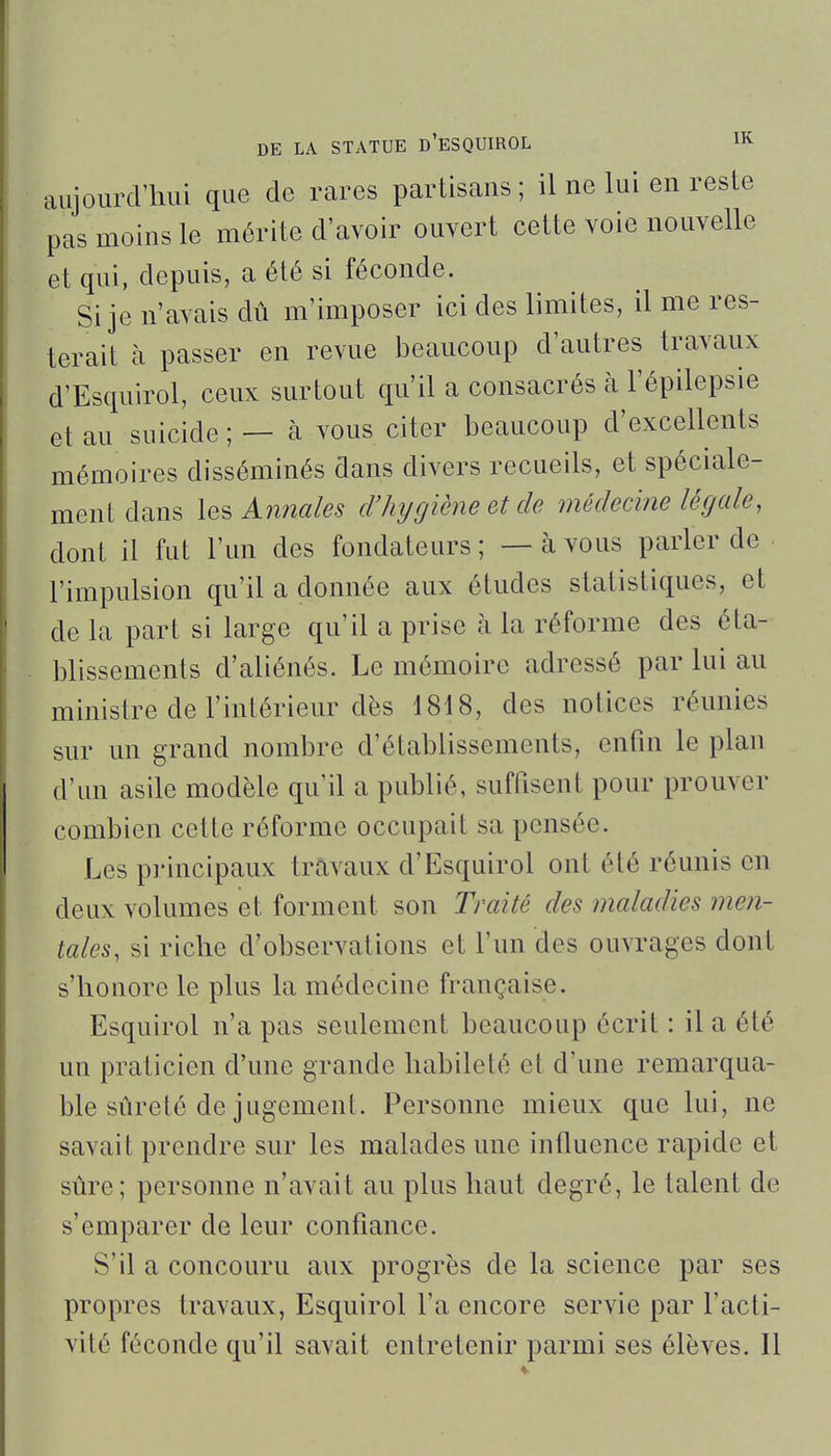 aujourcVliui que de rares partisans ; il ne lui en reste pas moins le mérite d'avoir ouvert cette voie nouvelle et qui, depuis, a été si féconde. Si je n'avais dû m'imposer ici des limites, il me res- terait à passer en revue beaucoup d'autres travaux d'Esquirol, ceux surtout qu'il a consacrés à l'épilepsie et au suicide ; — à vous citer beaucoup d'excellents mémoires disséminés dans divers recueils, et spéciale- ment dans \Q^An7iales d'hygiène et de médecine légale, dont il fut l'un des fondateurs ; — à vous parler de l'impulsion qu'il a donnée aux études statistiques, et de la part si large qu'il a prise à la réforme des éta- blissements d'aliénés. Le mémoire adressé par lui au ministre de l'intérieur dès 1818, des notices réunies sur un grand nombre d'établissements, enfin le plan d'un asile modèle qu'il a publié, suffisent pour prouver combien cette réforme occupait sa pensée. Les principaux travaux d'Esquirol ont été réunis en deux volumes et forment son Traité des maladies men- tales, si riche d'observations et l'un des ouvrages dont s'honore le plus la médecine française. Esquirol n'a pas seulement beaucoup écrit : il a été un praticien d'une grande habileté et d'une remarqua- ble sûreté de jugement. Personne mieux que lui, ne savait prendre sur les malades une influence rapide et sûre; personne n'avait au plus haut degré, le talent de s'emparer de leur confiance. S'il a concouru aux progrès de la science par ses propres travaux, Esquirol l'a encore servie par l'acti- vité féconde qu'il savait entretenir parmi ses élèves. Il