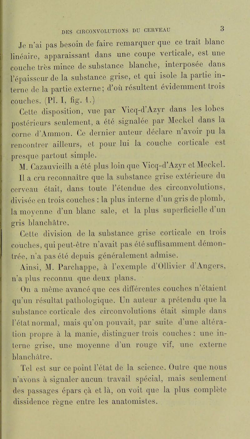 Je n'ai pas besoin de faire remarquer que ce trait blanc linéaire, apparaissant dans une coupe verticale, est une couche très mince de substance blanche, interposée dans l'épaisseur de la substance grise, et qui isole la partie in- terne de la partie externe; d'où résultent évidemment trois couches. (Pl. I, %. 1.) Cotte disposition, vue par Vicq-d'Azyr dans les lobes postérieurs seulement, a été signalée par Meckel dans la corne d'Ammon. Ce dernier auteur déclare n'avoir pu la rencontrer ailleurs, et pour lui la couche corticale est presque partout simple. M. Cazauvieilh a été plus loin que Yicq-d'Azyr et Meckel. Il a cru reconnaître que la substance grise extérieure du cerveau était, dans toute l'étendue des circonvolutions, divisée en trois couches : la plus interne d'un gris de plomb, la moyenne d'un blanc sale, et la plus superficielle d'un gris blanchâtre. Cette division de la substance grise corticale en trois couches, qui peut-être n'avait pas été suffisamment démon- trée, n'a pas été depuis généralement admise. Ainsi, M. Parchappe, à l'exemple d'Ollivier d'Ang-ers, n'a plus reconnu que deux plans. On a même avancé que ces différentes couches n'étaient qu'un résultat pathologique. Un auteur a prétendu que la su])stance corticale des circonvolutions était simple dans l'état normal, mais qu'on pouvait, par suite d'une altéra- tion propre à la manie, distinguer trois couches : une in- terne grise, une moyenne d'un rouge vif, une externe blanchâtre. Tel est sur ce point l'état de la science. Outre que nous n'avons à signaler aucun travail spécial, mais seulement des passages épars çà et là, on voit que la plus complète dissidence règne entre les anatomistes.