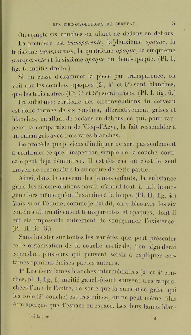 On compte six couches en allant de dedans en dehors. La première est transparente, la [deuxième opaque, la troisième transparente, la quatrième opaque, la cinquième transparente et la sixième opaque ou demi-opaque. (Pl. I, fig\ 6, moitié droite.) Si on cesse d'examiner la pièce par transparence, on voit que les couches opaques (2% 4'' et 6°) sont blanches, que les trois autres (r% 3' et S) somi....i,ses. (Pl. I, %. 6.) La substance corticale des circonvolutions du cerveau est donc formée de six couches, alternativement grises et blanches, en allant de dedans en del\ors, ce qui, pour rap- peler la comparaison de Yicq-d'Azyr, la fait ressembler à un ruban gris avec trois raies blanches. Le procédé que je viens d'indiquer ne sert pas seulement à confirmer ce que l'inspection simple de la couche corti- cale peut déjà démontrer. Il est des cas où c'est le seul moyen de reconnaître la structure de cette partie. Ainsi, dans le cerveau des jeunes enfants, la substance grise des circonvolutions paraît d^abord tout à fait homo- gène lors même qu'on l'examine à la loupe. (Pl. Il, lig-, 4.) Mais si ou l'étudié, comme je l'ai dit, on y découvre les six couches alternativement transparentes et opaques, dont il eût été impossible autrement de soupçonner l'existence. (Pl. Il, fig. 5.) Sans insister sur toutes les variétés que peut présenter cette organisation do la couche corticale, j'en signalerai cependant plusieurs qui peuvent servir à expliquer cer- taines opinions émises parles auteurs. 1' Les deux lames blanches intermédiaires (2 et cou- ches, pl. I, fig, 6, moitié gauche) sont souvent très rappro- chées l'une de l'autre, de sorte que la substance g-rise qui les isole (3' couche) est très mince, ou ne peut même plus être aperçue que d'espace en espace. Les deux lames blan- Uaillnrgor.