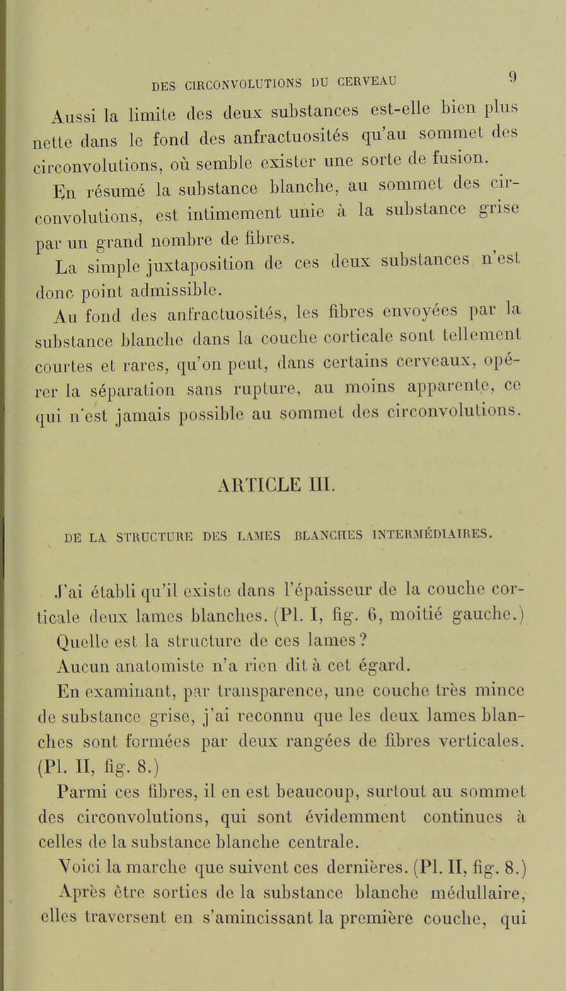 Aussi la limite des deux substances est-elle bien plus nette dans le fond des anfractuosités qu'au sommet des circonvolutions, où semble exister une sorte de fusion. En résumé la substance blanche, au sommet des cir- convolutions, est intimement unie à la substance grise par un grand nombre de fibres. La simple juxtaposition de ces deux substances n'est donc point admissible. Au fond des anfractuosités, les fibres envoyées par la substance blanche dans la couche corticale sont tellement courtes et rares, qu'on peut, dans certains cerveaux, opé- rer la séparation sans rupture, au moins apparente, ce qui n'est jamais possible au sommet des circonvolutions. ARTICLE m. DE LA STRUCTURE DES LAMES BLANCHES INTERMÉDIAIRES. J'ai établi qu'il existe dans l'épaisseur de la couche cor- ticale deux lames blanches. (Pl. I, fig. 6, moitié gauche.) Quelle est la structure de ces lames? Aucun anatomiste n'a rien dit à cet égard. En examinant, par transparence, une couche très mince de substance grise, j'ai reconnu que les deux lamesi blan- ches sont formées par deux rangées do fibres verticales. (PL II, fig. 8.) Parmi ces fibres, il en est beaucoup, surtout au sommet des circonvolutions, qui sont évidemment continues à celles de la substance blanche centrale. Yoici la marche que suivent ces dernières. (Pl. II, fig. 8.) Après être sorties de la substance blanche médullaire, elles traversent en s'amincissant la première couche, qui