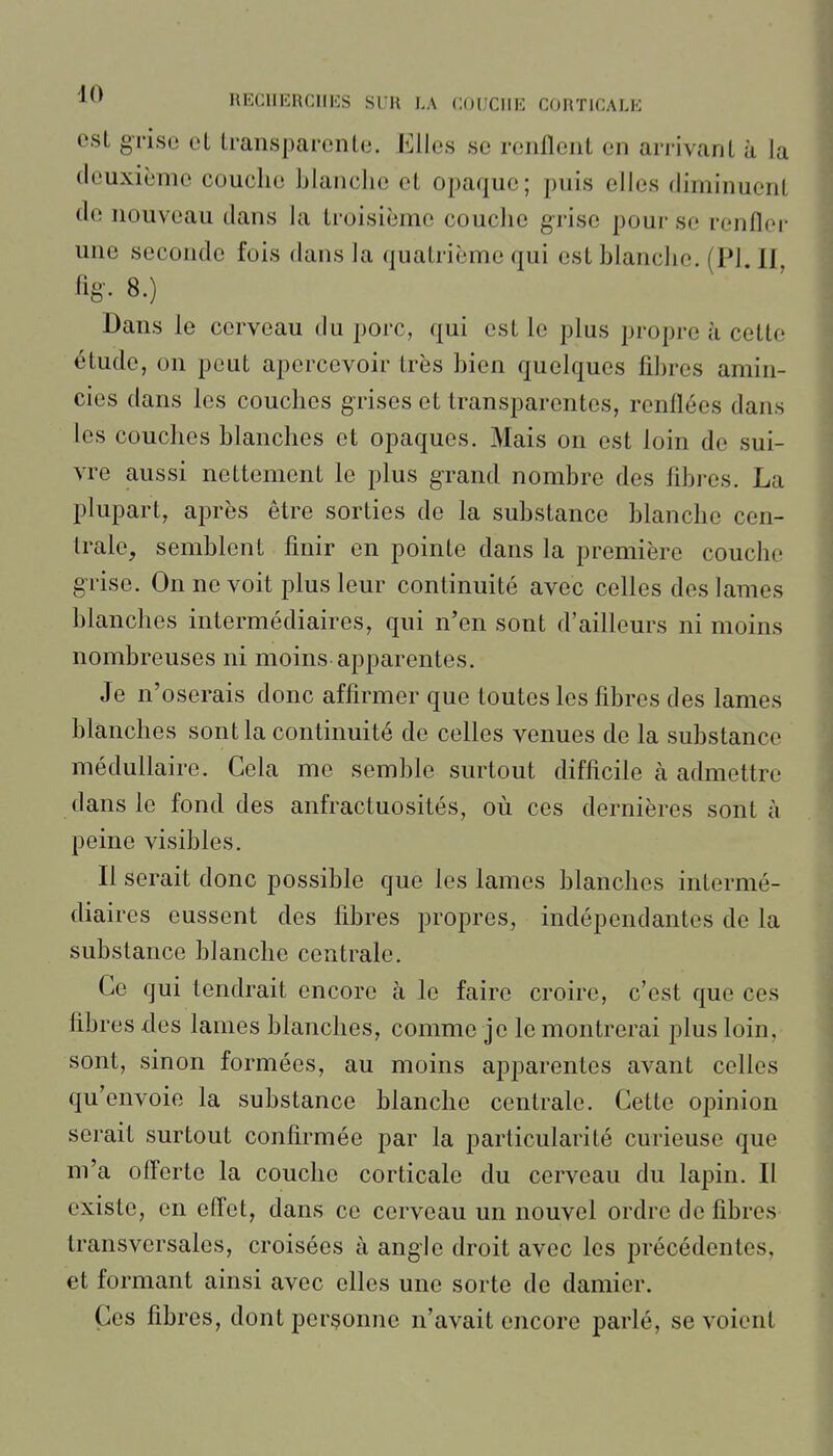 est grise et transparente. Elles se renflent en arrivant à la deuxième couche blanche et opaque; puis elles diminuent do nouveau dans la troisième couche grise pour se renflei- une seconde fois dans la quatrième qui est blanche. (Pl. Il %. 8.) Dans le cerveau du porc, qui est le plus propre à cette étude, on peut apercevoir très bien quelques fibres amin- cies dans les couches grises et transparentes, renflées dans les couches blanches et opaques. Mais on est loin de sui- vre aussi nettement le plus grand nombre des fibres. La plupart, après être sorties de la substance blanche cen- trale, semblent finir en pointe dans la première couche grise. On ne voit plus leur continuité avec celles des lames blanches intermédiaires, qui n'en sont d'ailleurs ni moins nombreuses ni moins apparentes. Je n'oserais donc affirmer que toutes les fibres des lames blanches sont la continuité de celles venues de la substance médullaire. Cela me semble surtout difficile à admettre dans le fond des anfractuosités, où ces dernières sont à peine visibles. Il serait donc possible que les lames blanches intermé- diaires eussent des fibres propres, indépendantes de la substance blanche centrale. Ce qui tendrait encore à le faire croire, c'est que ces fibres des lames blanches, comme je le montrerai plus loin, sont, sinon formées, au moins apparentes avant celles qu'envoie la substance blanche centrale. Cette opinion serait surtout confirmée par la particularité curieuse que m'a offerte la couche corticale du cerveau du lapin. Il existe, en effet, dans ce cerveau un nouvel ordre de fibres transversales, croisées à angle droit avec les précédentes, et formant ainsi avec elles une sorte de damier. Ces fibres, dont personne n'avait encore parlé, se voient