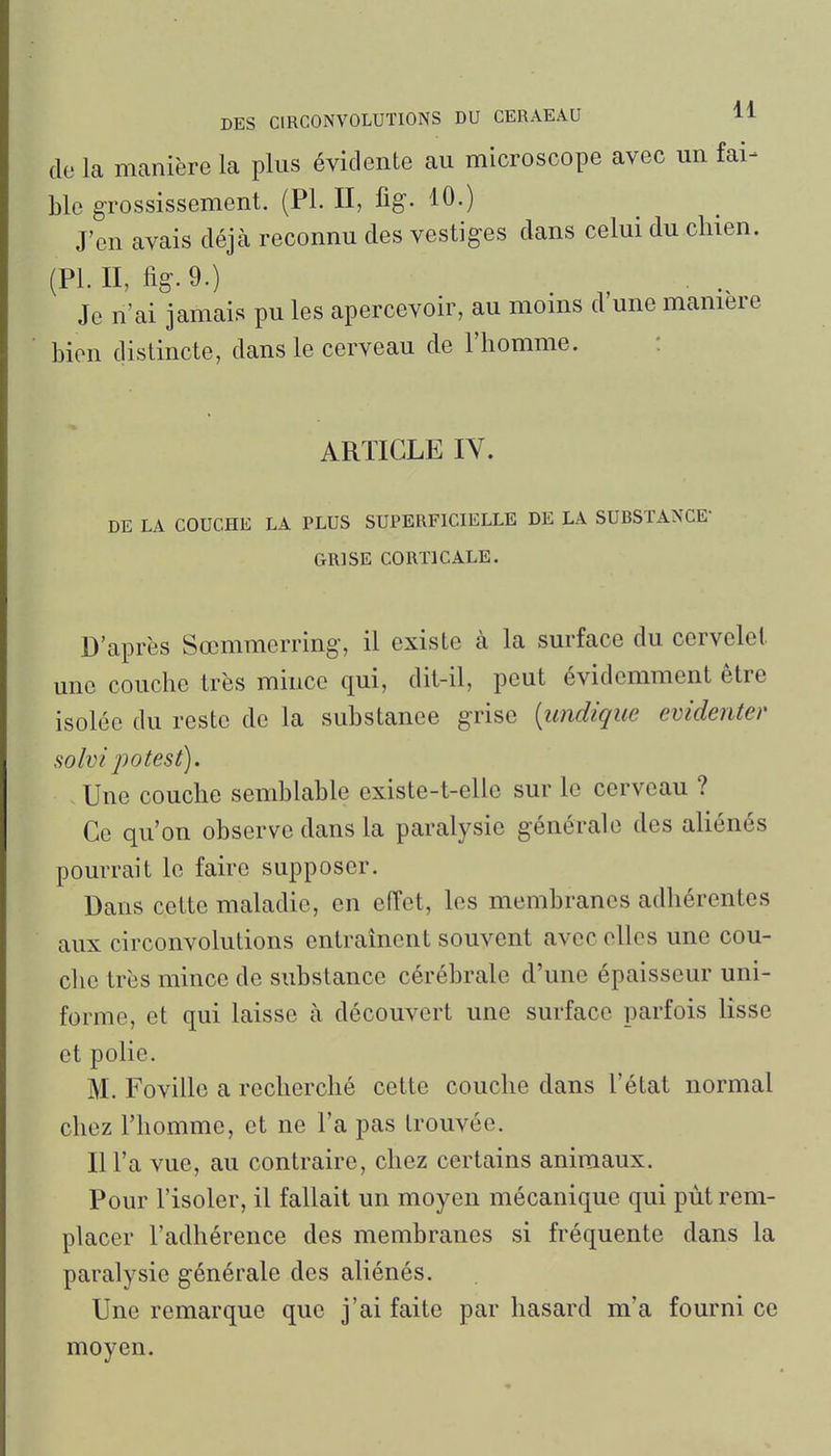 do la manière la plus évidente au microscope avec un fai- ble g-rossissement. (Pl. II, fig. 10.) J'en avais déjà reconnu des vestiges dans celui du clnen. (PLU, %.9.) Je n'ai jamais pu les apercevoir, au moms d une manière bien distincte, dans le cerveau de l'homme. : ARTICLE IV. DE LA COUCHE LA PLUS SUPERFICIELLE DE LA SUBSTANCE- GRISE CORTICALE. D'après Sccmmerring-, il existe à la surface du cervelet une couche très mince qui, dit-il, peut évidemment être isolée du reste de la substance grise [undique évidente)' solvi potest). Une couche semblable cxiste-t-elle sur le cerveau ? Ce qu'on observe dans la paralysie générale des aliénés pourrait le faire supposer. Dans cette maladie, en effet, les membranes adhérentes aux circonvolutions entraînent souvent avec elles une cou- che très mince de substance cérébrale d'une épaisseur uni- forme, et qui laisse à découvert une surface parfois lisse et polie. M. Foville a recherché cette couche dans l'état normal chez l'homme, et ne l'a pas trouvée. Il l'a vue, au contraire, chez certains animaux. Pour l'isoler, il fallait un moyen mécanique qui put rem- placer l'adhérence des membranes si fréquente dans la paralysie générale des aliénés. Une remarque que j'ai faite par hasard m'a fourni ce moyen.