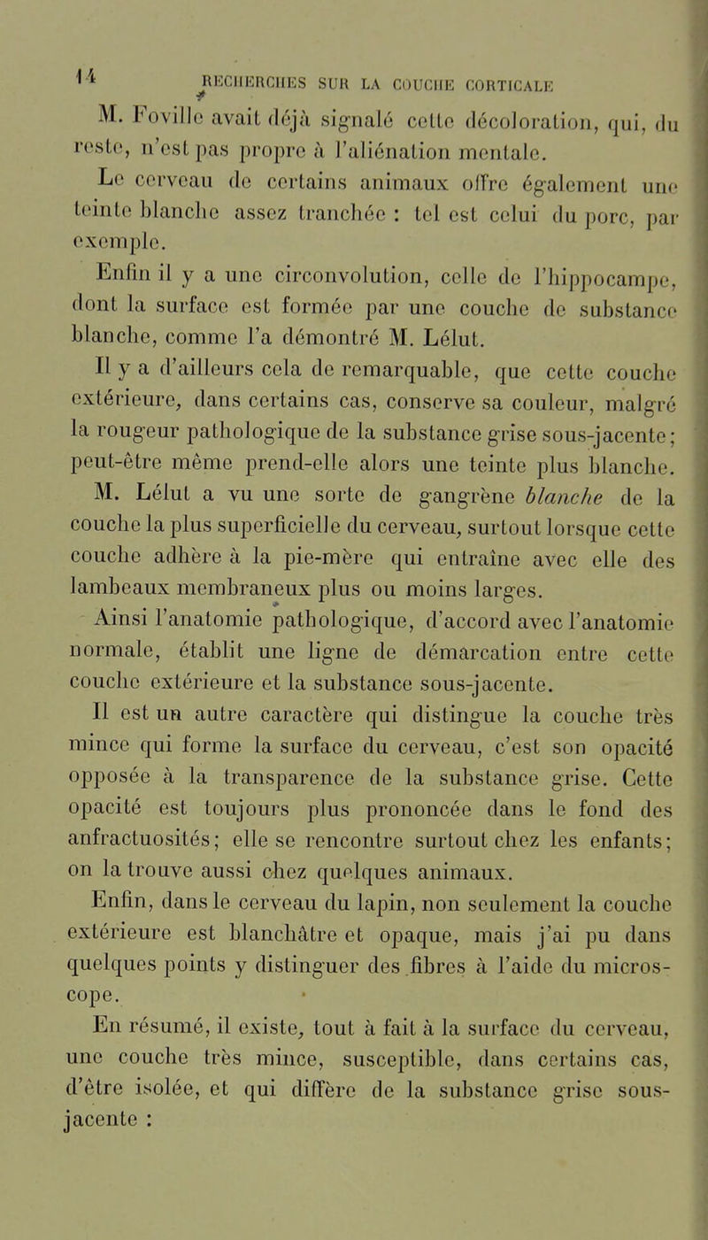 M. Fovillo avait déjà signalé celle décoloration, qui, du reste, n'est pas propre à l'aliénation mentale. Le cerveau do certains animaux oiïre également une teinte blanche assez tranchée : tel est celui du porc, par exemple. Enfm il y a une circonvolution, celle de l'hippocampe, dont la surface est formée par une couche de substance blanche, comme l'a démontré M. Lélut. Il y a d'ailleurs cela de remarquable, que celte couche extérieure, dans certains cas, conserve sa couleur, malgré la rougeur pathologique de la substance grise sous-jacente; peut-être même prend-elle alors une teinte plus blanche. M. Lélut a vu une sorte de gangrène blanche de la couche la plus superficielle du cerveau, surtout lorsque cette couche adhère à la pie-mère qui entraîne avec elle des lambeaux membraneux plus ou moins larges. Ainsi l'anatomie pathologique, d'accord avec l'anatomie normale, établit une ligne de démarcation entre cette couche extérieure et la substance sous-jacente. Il est un autre caractère qui distingue la couche très mince qui forme la surface du cerveau, c'est son opacité opposée à la transparence de la substance grise. Cette opacité est toujours plus prononcée dans le fond des anfractuosités; elle se rencontre surtout chez les enfants; on la trouve aussi chez quelques animaux. Enfin, dans le cerveau du lapin, non seulement la couche extérieure est blanchâtre et opaque, mais j'ai pu dans quelques points y distinguer des fibres à l'aide du micros- cope. En résumé, il existe, tout à fait à la surface du cerveau, une couche très mince, susceptible, dans certains cas, d'être isolée, et qui diffère de la substance grise sous- jacente :