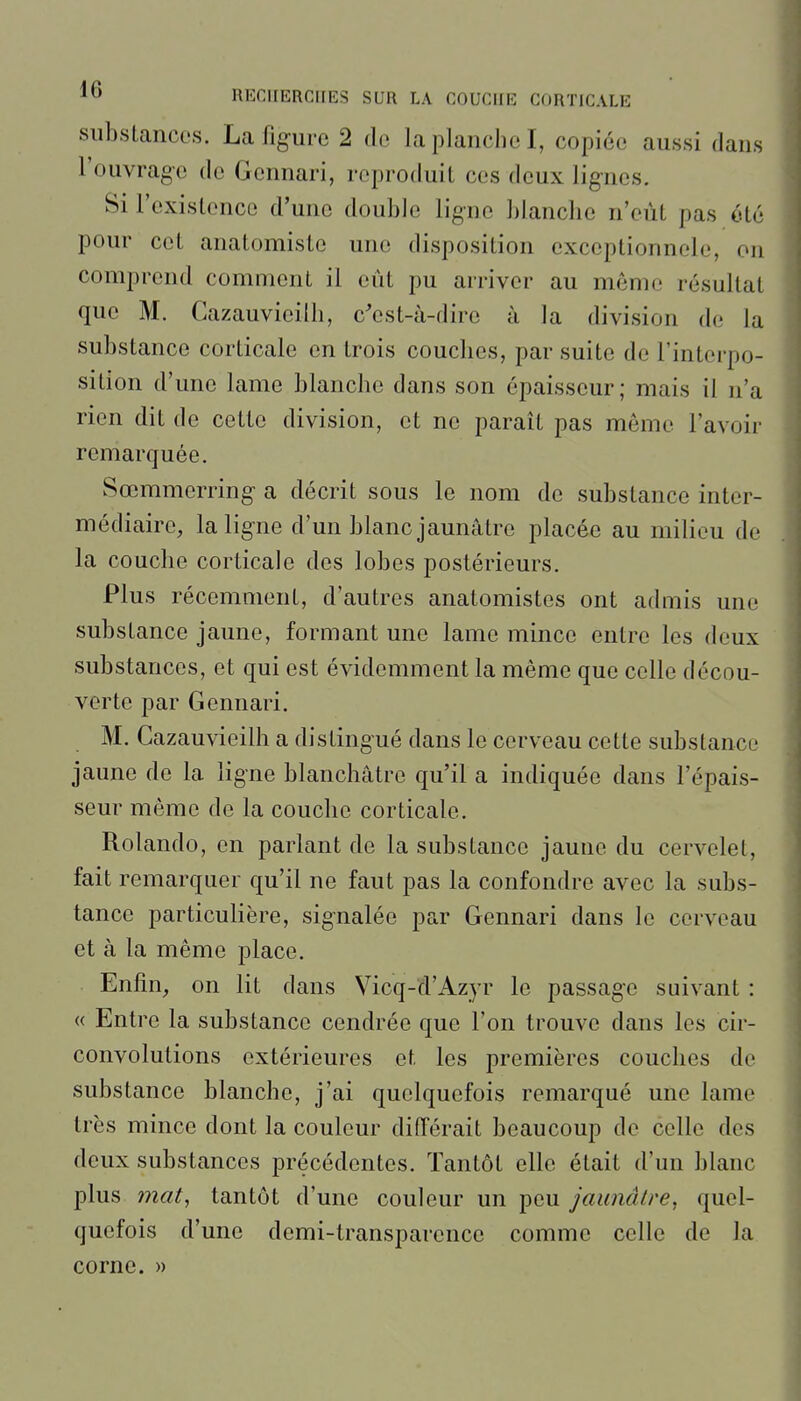 substances. La figure 2 de la planche I, copiée aussi dans l'ouvrage de Gennari, reproduit ces deux lignes. Si l'existence d'une double ligne blanche n'eût pas été pour cet anatomiste une disposition exceptionnele, on comprend comment il eût pu arriver au même résultat que M. Cazauvieilh, c^est-à-dire à la division de la substance corticale en trois couches, par suite de l'interpo- sition d'une lame blanche dans son épaisseur; mais il n'a rien dit de cette division, et ne paraît pas même l'avoir remarquée. Sœmmerring a décrit sous le nom de substance inter- médiaire, la ligne d'un blanc jaunâtre placée au milieu de la couche corticale des lobes postérieurs. Plus récemment, d'autres anatomistes ont admis une substance jaune, formant une lame mince entre les deux substances, et qui est évidemment la même que celle décou- verte par Gennari. M. Cazauvieilh a distingué dans le cerveau cette substance jaune de la ligne blanchâtre qu'il a indiquée dans l'épais- seur même de la couche corticale. Rolando, en parlant de la substance jaune du cervelet, fait remarquer qu'il ne faut pas la confondre avec la subs- tance particulière, signalée par Gennari dans le cerveau et à la même place. Enfin, on lit dans Vicq-d'Azyr le passage suivant : « Entre la substance cendrée que l'on trouve dans les cir- convolutions extérieures et les premières couches de substance blanche, j'ai quelquefois remarqué une lame très mince dont la couleur différait beaucoup de celle des deux substances précédentes. Tantôt elle était d'un blanc plus mat^ tantôt d'une couleur un peu jaunâtre^ quel- quefois d'une demi-transparence comme celle de la corne. »