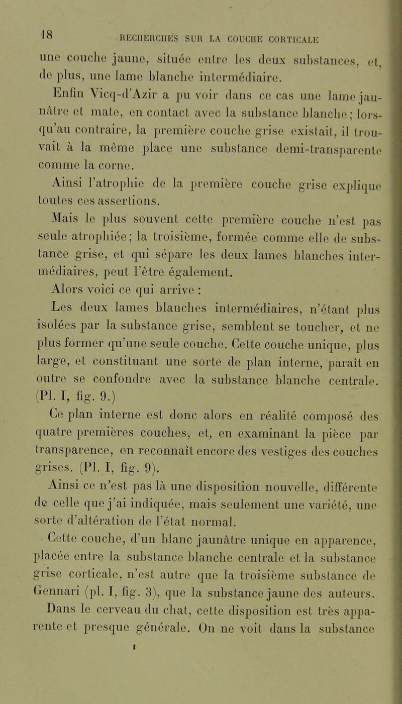 une couche jaune, siLuée entre les deux substances, et, (le plus, une lame blanche intermédiaire. Enfui Vicq-d'Azir a pu voir dans ce cas une lame jau- nâtre et mate, en contact avec la substance blanche; loi's- qu'au contraire, la première couche grise existait, il trou- vait à la même jjlace une substance demi-transparente comme la corne. Ainsi l'atrophie de la première couche grise explique toutes ces assertions. Mais le plus souvent cette première couche n'est pas seule atrophiée; la troisième, formée comme elle de subs- tance grise, et qui sépare les deux lames blanches inter- médiaires, peut l'être également. Alors voici ce qui arrive : Les deux lames blanches intermédiaires, n'étant plus isolées par la substance grise, semblent se toucher, et ne plus former qu'une seule couche. Cette couche unique, plus large, et constituant une sorte de plan interne, parait en outre se confondre avec la substance blanche centrale. (Pl. 1, fig. 9.) Ce plan interne est donc alors en réalité composé des quatre premières couches, et, en examinant la pièce par transparence, on reconnaît encore des vestiges des couches grises. (Pl. I, fig. 9). Ainsi ce n'est pas là une disposition nouvelle, différente de celle que j'ai indiquée, mais seulement une variété, une sorte d'altération de l'état normal. Cette couche, d'un blanc jaunâtre unique en apparence, placée entre la substance blanche centrale et la substance grise corticale, n'est autre que la troisième substance de Gennari (pl. I, fig. 3), que la substance jaune des auteurs. Dans le cerveau du chat, cette disposition est très appa- rente et presque générale. On ne voit dans la substance