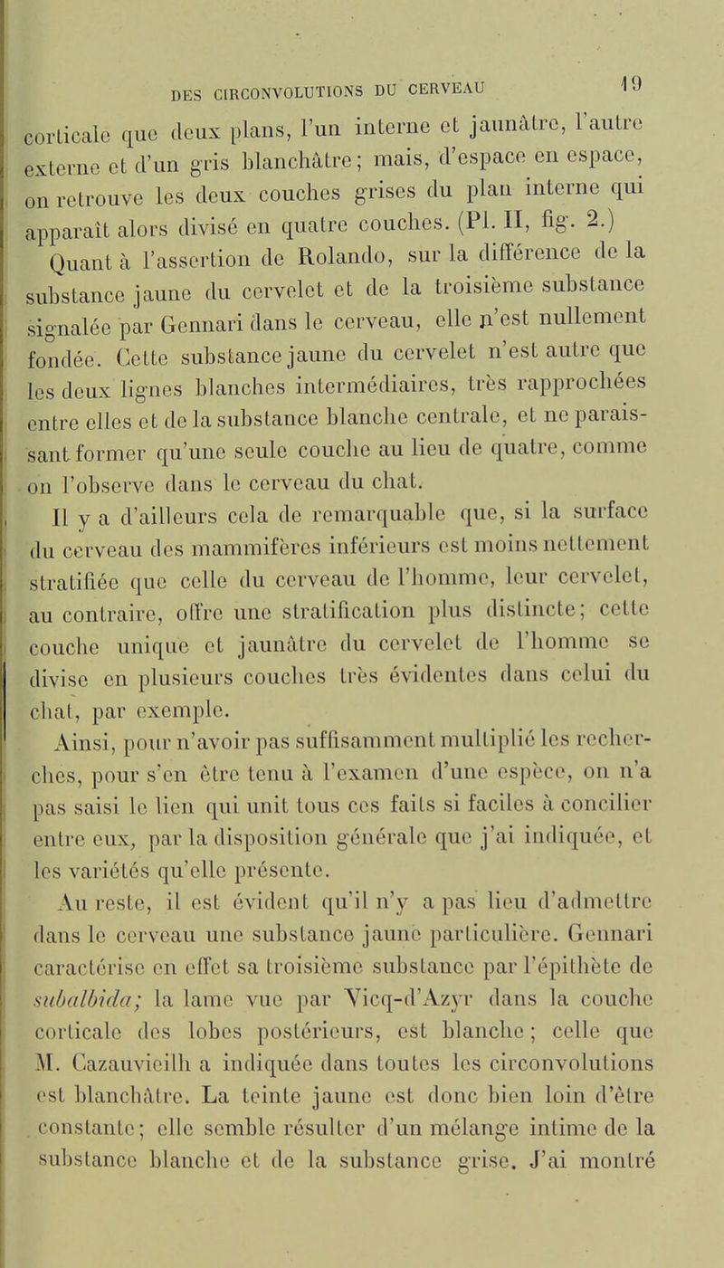 corticale que deux plans, l'un interne et jaunâtre, l'autre externe et d'un gris blanchâtre; mais, d'espace en espace, on retrouve les deux couches grises du plan interne qui apparaît alors divisé en quatre couches. (Pl. II, %• 2.) Quant à l'assertion de Rolando, sur la différence de la substance jaune du cervelet et de la troisième substance signalée par Gennari dans le cerveau, elle ji'est nullement fondée. Cette substance jaune du cervelet n'est autre que les deux lignes blanches intermédiaires, très rapprochées entre elles et de la substance blanche centrale, et ne parais- sant former qu'une seule couche au lieu de quatre, comme . on l'observe dans le cerveau du chat. Il y a d'ailleurs cela de remarquable que, si la surface du cerveau des mammifères inférieurs est moins nettement stratifiée que celle du cerveau de l'homme, leur cervelet, au contraire, offre une stratification plus distincte; cette couche unique et jaunâtre du cervelet de l'homme se divise en plusieurs couches très évidentes dans celui du chat, par exemple. Ainsi, pour n'avoir pas suffisamment multiplié les recher- ches, pour s'en être tenu à l'examen d'une espèce, on n'a pas saisi le lien qui unit tous ces faits si faciles à concilier entre eux, par la disposition générale que j'ai indiquée, cl les variétés qu'elle présente. Au reste, il est évident qu'il n'y a pas lieu d'admettre dans le cerveau une substance jaune particulière. Gennari caractérise en effet sa troisième substance par l'épithète de subalbida; la lame vue par Yicq-d'Azyr dans la couche corticale des lobes postérieurs, est blanche ; celle que M. Cazauvieilh a indiquée dans toutes les circonvolutions est blanchâtre. La teinte jaune est donc bien loin d'être . constante; elle semble résulter d'un mélange intime de la substance blanche et de la substance grise. J'ai montré