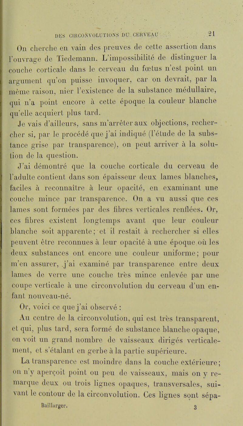 On cherche en vain des preuves de cette assertion dans l'ouvrage de Tiedemann. L'impossibilité de distinguer la couche corticale dans le cerveau du fœtus n'est point un argument qu'on puisse invoquer, car on devrait, par la même raison, nier l'existence de la substance médullaire, qui n'a point encore à cette époque la couleur blanche qu'elle acquiert plus tard. Je vais d'ailleurs, sans m'arrêteraux objections, recher- cher si, par le procédé que j'ai indiqué (l'étude de la subs- tance grise par transparence), on peut arriver à la solu- tion de la question. J'ai démontré que la couche corticale du cerveau de l'adulte contient dans son épaisseur deux lames blanches, faciles à reconnaître à leur opacité, en examinant une couche mince par transparence. On a vu aussi que ces lames sont formées par des fibres verticales renflées. Or, ces fibres existent longtemps avant que leur couleur blanche soit apparente; et il restait à rechercher si elles peuvent être reconnues à leur opacité à une époque où les deux substances ont encore une couleur uniforme; pour m'en assurer, .j'ai examiné par transparence entre deux lames de verre une couche très mince enlevée par une coupe verticale à une circonvolution du cerveau d'un en- fant nouveau-né. Or, voici ce que j'ai observé : Au centre de la circonvolution, qui est très transparent, et qui, plus tard, sera formé de substance blanche opaque, on voit un grand nombre de vaisseaux dirigés verticale- ment, et s'étalant en gerbe à la partie supérieure. La transparence est moindre dans la couche extérieure; on n'y aperçoit point ou peu de vaisseaux, mais on y re- marque deux ou trois lignes opaques, transversales, sui- vant le contour de la circonvolution. Ces lignes sont sépa- Baillarger. 3