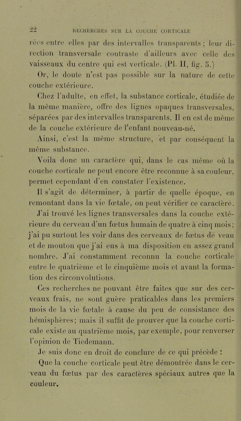 in'XIlKHCIlKM SUU LA CULCIIIÙ (JUHTKJALK i-(M's ciiliN' elles par dos inlervalles Iraiispai'enls ; leur di- rocLiun Lransversale couLraslc d'ailleurs avec celle des vaisseaux du ccnlro qui csL vcrlicale. (Pl. 11, fig\ 5.) Or, le doute n'est pas possi])le sur la nature de cette couche extérieure. Chez l'adulte, en eiïet, la substance corticale, étudiée de la même manière, offre des lignes opaques transversales, séparées par des intervalles transparents. 11 en est de même de la couche extérieure de Fenfant nouveau-né. Ainsi, c'est la même structure, et par conséquent la même substance. Voila donc un caractère qui, dans le cas môme où la couche corticale ne peut encore être reconnue à sa couleur, permet cependant d'en constater l'existence. 11 s'agit de déterminer, à partir de quelle époque, en remontant dans la vie fœtale, on peut vérifier ce caractère. J'ai trouvé les lignes transversales dans la couche exté- rieure du cerveau d'un fœtus humain de quatre à cinq mois; j'ai pu surtout les voir dans des cerveaux de fœtus de veau et de mouton que j'ai eus à ma disposition en assez grand nombre. J'ai constamment reconnu la couche corticale entre le quatrième et le cinquième mois et avant la forma- tion des circonvolutions. Ces recherches ne pouvant être faites que sur des cer- veaux frais, ne sont guère praticables dans les premiers mois de la vie fœtale à cause du peu de consistance des hémisphères ; mais il suffit de prouver que la couche corti- cale existe au quatrième mois, par exemple, pour renverser l'opinion de Tiedemann. Je suis donc en droit de conclure de ce qui précède : Que la couche corticale peut être démontrée dans le cer- veau du fœtus par des caractères spéciaux autres que la couleur.