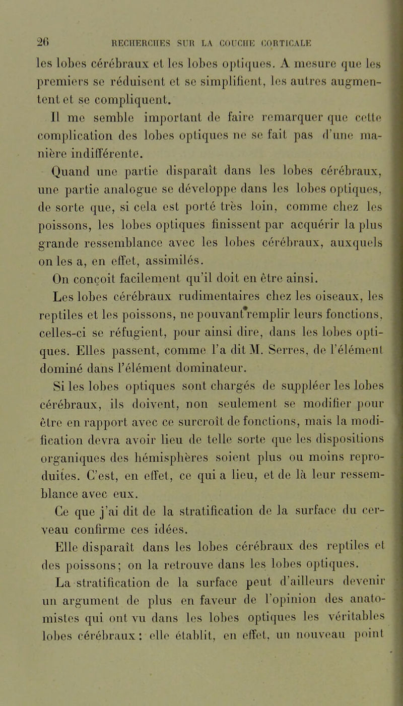 les lobes cérébraux el les lobes optiques. A mesure que les premiers se réduisent et se simplifient, les autres augmen- tent et se compliquent. Il me semble important de faire remarquer que cette complication des lobes optiques ne se fait pas d'une ma- nière indifférente. Quand une partie disparaît dans les lobes cérébraux, une partie analogue se développe dans les lobes optiques, de sorte que, si cela est porté très loin, comme cliez les poissons, les lobes optiques finissent par acquérir la plus grande ressemblance avec les lobes cérébraux, auxquels on les a, en effet, assimilés. On conçoit facilement qu'il doit en être ainsi. Les lobes cérébraux rudimentaires chez les oiseaux, les reptiles et les poissons, ne pouvant*remplir leurs fonctions, celles-ci se réfugient, pour ainsi dire, dans les lobes opti- ques. Elles passent, comme l'a dit M. Serres, de l'élément dominé dans l'élément dominateur. Si les lobes optiques sont chargés de suppléer les lobes cérébraux, ils doivent, non seulement se modifier pour être en rapport avec ce surcroît de fondions, mais la modi- fication devra avoir lieu de telle sorte que les dispositions organiques des hémisphères soient plus ou moins repro- duites. C'est, en effet, ce qui a lieu, et de là leur ressem- blance avec eux. Ce que j'ai dit de la stratification de la surface du cer- veau confirme ces idées. Elle disparaît dans les lobes cérébraux des reptiles ol des poissons; on la retrouve dans les lobes optiques. La stratification de la surface peut d'ailleurs devenir un argument de plus en faveur de l'opinion des anato- mistes qui ont vu dans les lobes optiques les véritables lo])es cérébraux : oUo établit, en effet, un nouveau point