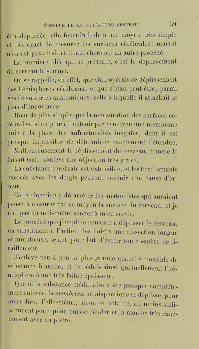 être déplissée, elle fournirait donc un moyen très simple et très exact de mesurer les surfaces cérébrales ; mais il n'en est pas ainsi, et il faut chercher un autre procédé. La première idée qui se présente, c'est le déplissement du cerveau lui-même. On se rappelle, en effet, que Gall opérait ce déplissement des hémisphères cérébraux, et que c'était peut-être, parmi ses découvertes anatomiques, celle à laquelle il attachait le plus d'importance. Rien de plus simple que la mensuration des surfaces cé- rébrales, si on pouvait obtenir par ce moyen une membrane unie à la place des anfractuosités inégales, dont il est presque impossible de déterminer exactement l'étendue. Malheureusement le déplissement du cerveau, comme le faisait Gall, soulève une objection très grave. La substance cérébrale est extensible, et les tiraillements exercés avec les doigts peuvent devenir une cause d'er- reur. Cette objection a dû arrêter les anatomistes qui auraient pensé à mesurer par ce moyen la surface du cerveau, et je n'ai pas du moi-même songer à m'en servir. Le procédé que j'emploie consiste à déplisser le cerveau, en substituant à l'action des doigts une dissection longue et minutieuse, ayant pour but d'éviter toute espèce de ti- raillement. J'enlève peu à peu la plus grande quantité possible de substance blanche, et je réduis ainsi graduellement l'hé- misphère à une très faible épaisseur. Quand la substance médullaire a été presque complète- ment enlevée, la membrane hémisphérique se déplisse, pour ainsi dire, d'elle-même, sinon en totalité, au moins suffi- samment pour qu'on puisse l'étaler et Ja mouler très exac- tement avec du plâtre.