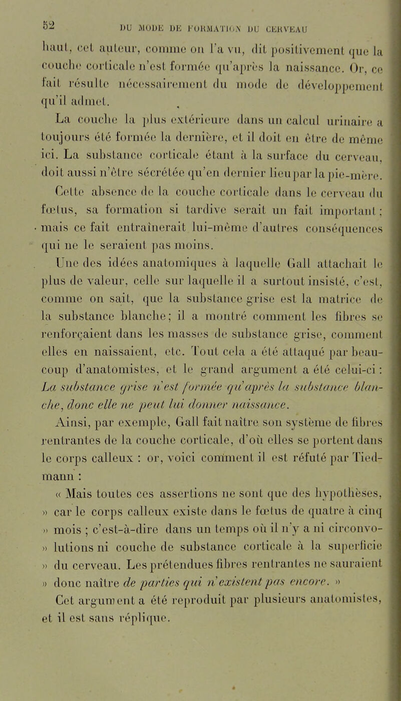 lulul, CL'L aiileur, comme on l'a vu, dit positivement que la couche corticale n'est formée qu'après la naissance. Or, ce lait résulte nécessairement du mode de développement qu'il admet. La couche la plus extérieure dans un calcul urinaire a toujours été formée la dernière, et il doit en être de même ici. La suhstance corticahi étant à la surface du cerveau, doit aussi n'être sécrétée qu'en dernier lieupar la pie-mère. Cette absence de la couche corticale dans le cerveau (hi fœtus, sa formation si tardive serait un fait important; mais ce fait entraînerait lui-même d'autres conséquences qui ne le seraient pas moins. Une des idées anatomiqucs à laquelle Gall attachait le plus de valeur, celle sur laquelle il a surtout insisté, c'est, comme on sait, que la suhstance grise est la matrice de la substance blanche; il a montré comment les fibres se renforçaient dans les masses de substance grise, comment elles en naissaient, etc. Tout cela a été attaqué par beau- coup d'anatomistes, et le grand argument a été celui-ci : La suhstance grise nest formée qii après la substance blan- che, donc elle ne peut lui donner naissance. Ainsi, par exemple, Gall fait naître son système de fibres rentrantes de la couche corticale, d'où elles se portent dans le corps calleux : or, voici corriment il est réfuté par Tied- mann : « Mais toutes ces assertions ne sont que des hypothèses, » car le corps calleux existe dans le fœtus de quatre à cinq » mois ; c'est-à-dire dans un temps oii il n'y a ni circonvo- » lutions ni couche de substance corticale à la superficie » du cerveau. Les prétendues fibres rentrantes ne sauraient » donc naître de parties qui n existent pas encore. » Cet argument a été reproduit par plusieurs anatomistes, et il est sans réplique.